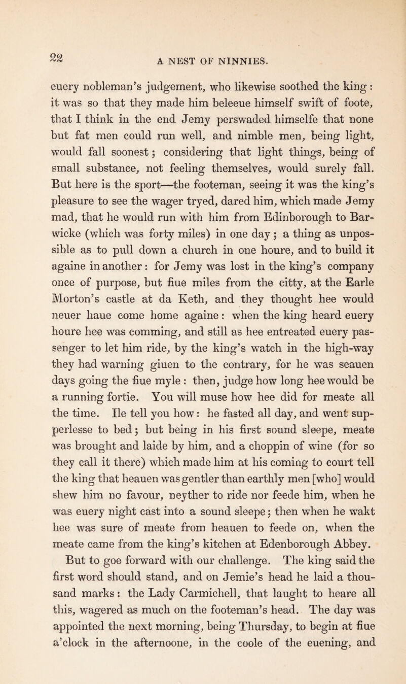 QC) euery nobleman’s judgement, who likewise soothed the king: it was so that they made him beleeue himself swift of foote, that I think in the end Jemy perswaded himselfe that none but fat men could run well, and nimble men, being light, would fall soonest; considering that light things, being of small substance, not feeling themselves, would surely fall. But here is the sport—the footeman, seeing it was the king’s pleasure to see the wager tryed, dared him, which made Jemy mad, that he would run with him from Edinborough to Bar- wicke (which was forty miles) in one day ; a thing as unpos¬ sible as to pull down a church in one houre, and to build it againe in another : for Jemy was lost in the king’s company once of purpose, but flue miles from the citty, at the Earle Morton’s castle at da Keth, and they thought hee would neuer haue come home againe : when the king heard euery houre hee was comming, and still as hee entreated euery pas¬ senger to let him ride, by the king’s watch in the high-way they had warning giuen to the contrary, for he was seauen days going the hue myle : then, judge how long hee would be a running fortie. You will muse how hee did for meate all the time. lie tell you how: he fasted all day, and went sup- perlesse to bed; but being in his first sound sleepe, meate was brought and laide by him, and a choppin of wine (for so they call it there) which made him at his coming to court tell the king that heauen was gentler than earthly men [who] would shew him no favour, neyther to ride nor feede him, when he was euery night cast into a sound sleepe; then when he wakt hee was sure of meate from heauen to feede on, when the meate came from the king’s kitchen at Edenborough Abbey. But to goe forward with our challenge. The king said the first word should stand, and on Jemie’s head he laid a thou¬ sand marks: the Lady Carmichell, that laught to heare all this, wagered as much on the footeman’s head. The day was appointed the next morning, being Thursday, to begin at fiue a’clock in the afternoone, in the coole of the euening, and