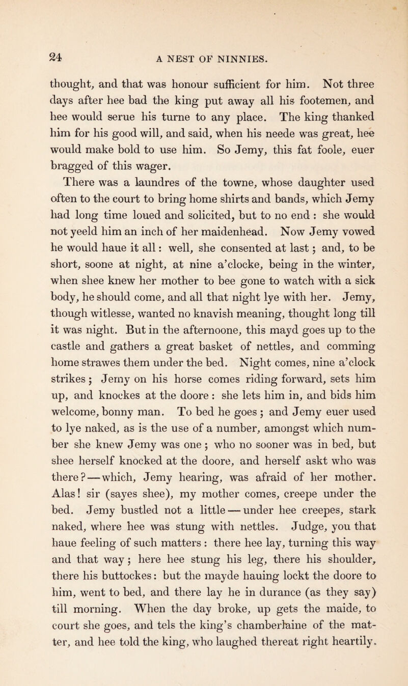 thought, and that was honour sufficient for him. Not three days after hee bad the king put away all his footemen, and bee would serue his turne to any place. The king thanked him for his good will, and said, when his neede was great, hee would make bold to use him. So Jemy, this fat foole, euer bragged of this wager. There was a laundres of the towne, whose daughter used often to the court to bring home shirts and bands, which Jemy had long time loued and solicited, but to no end : she would not yeeld him an inch of her maidenhead. Now Jemy vowed he would haue it all: well, she consented at last; and, to be short, soone at night, at nine a’clocke, being in the winter, when shee knew her mother to bee gone to watch with a sick body, he should come, and all that night lye with her. Jemy, though witlesse, wanted no knavish meaning, thought long till it was night. But in the afternoone, this mayd goes up to the castle and gathers a great basket of nettles, and comming home strawes them under the bed. Night comes, nine a’clock strikes; Jemy on his horse comes riding forward, sets him up, and knockes at the doore : she lets him in, and bids him welcome, bonny man. To bed he goes ; and Jemy euer used to lye naked, as is the use of a number, amongst which num¬ ber she knew Jemy was one ; who no sooner was in bed, but shee herself knocked at the doore, and herself askt who was there?—-which, Jemy hearing, was afraid of her mother. Alas! sir (sayes shee), my mother comes, creepe under the bed. Jemy bustled not a little — under hee creepes, stark naked, where hee was stung with nettles. Judge, you that haue feeling of such matters : there hee lay, turning this way and that way; here hee stung his leg, there his shoulder, there his buttockes: but the mayde hauing lockt the doore to him, went to bed, and there lay he in durance (as they say) till morning. When the day broke, up gets the maide, to court she goes, and tels the king’s chamberlaine of the mat¬ ter, and hee told the king, who laughed thereat right heartily.