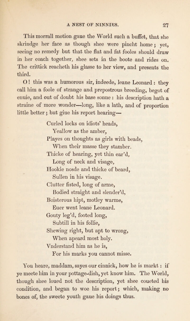 This morrall motion gaue the World such a buffet, that she skrindge her face as though shee were pincht home; yet, seeing no remedy but that the flat and fat fooles should draw in her coach together, shee sets in the boote and rides on. The crittick reacheth his glasse to her view, and presents the third. O ! this was a humorous sir, indeede, leane Leonard : they call him a foole of strange and prepostrous breeding, begot of enuie, and out of doubt his base sonne : his description hath a straine of more wonder—long, like a lath, and of proportion little better; but giue his report hearing— Curled locks on idiots’ heads, Yeallow as the amber, Playes on thoughts as girls with beads, When their masse they stamber. Thicke of hearing, yet thin ear’d. Long of neck and visage, Hookie nosde and thicke of beard. Sullen in his visage. Clutter fisted, long of arme, Bodied straight and slender’d, Boisterous hipt, motley warme, Euer went leane Leonard. Gouty leg’d, footed long, Sub till in his follie, Shewing right, but apt to wrong, When apeard most holy. Vnderstand him as he is, For his marks you cannot misse. You heare, maddam, sayes our cinnick, how he is markt: if ye meete him in your pottage-dish, yet know him. The Worldy though shee loued not the description, yet shee coueted his condition, and began to woe his report; which, making no bones of, the sweete youth gaue his doings thus.