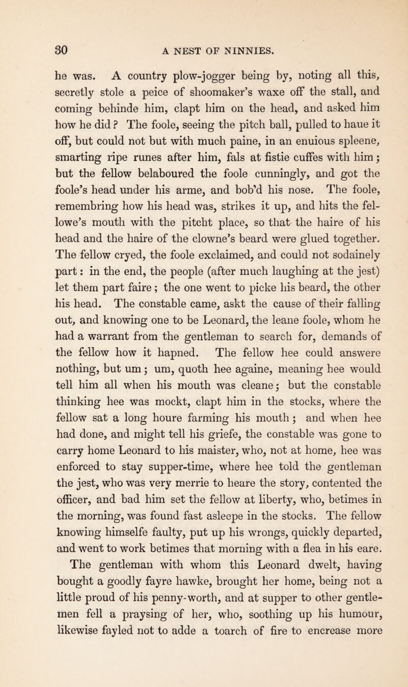 he was. A country plow-jogger being by, noting all this, secretly stole a peice of shoomaker’s waxe off the stall, and coming behinde him, clapt him on the head* and asked him how he did ? The foole, seeing the pitch ball, pulled to haue it off, but could not but with much paine, in an enuious spleene, smarting ripe runes after him, fals at fistie cuffes with him; but the fellow belaboured the foole cunningly, and got the foole’s head under his arme, and bob’d his nose. The foole, remembring how his head was, strikes it up, and hits the fol¬ lowed mouth with the pitcht place, so that the haire of his head and the haire of the clowned beard were glued together. The fellow cryed, the foole exclaimed, and could not sodainely part: in the end, the people (after much laughing at the jest) let them part faire ; the one went to picke his beard, the other his head. The constable came, askt the cause of their falling out, and knowing one to be Leonard, the leane foole, whom he had a warrant from the gentleman to search for, demands of the fellow how it hapned. The fellow hee could answere nothing, but um; um, quoth hee againe, meaning hee would tell him all when his mouth was cleane; but the constable thinking hee was mockt, clapt him in the stocks, where the fellow sat a long houre farming his mouth; and when hee had done, and might tell his griefe, the constable was gone to carry home Leonard to his maister, who, not at home, hee was enforced to stay supper-time, where hee told the gentleman the jest, who was very merrie to heare the story, contented the officer, and bad him set the fellow at liberty, who, betimes in the morning, was found fast asleepe in the stocks. The fellow knowing himselfe faulty, put up his wrongs, quickly departed, and went to work betimes that morning with a flea in his eare. The gentleman with whom this Leonard dwelt, having bought a goodly fayre hawke, brought her home, being not a little proud of his penny-worth, and at supper to other gentle¬ men fell a praysing of her, who, soothing up his humour, likewise fayled not to adde a toarch of fire to encrease more