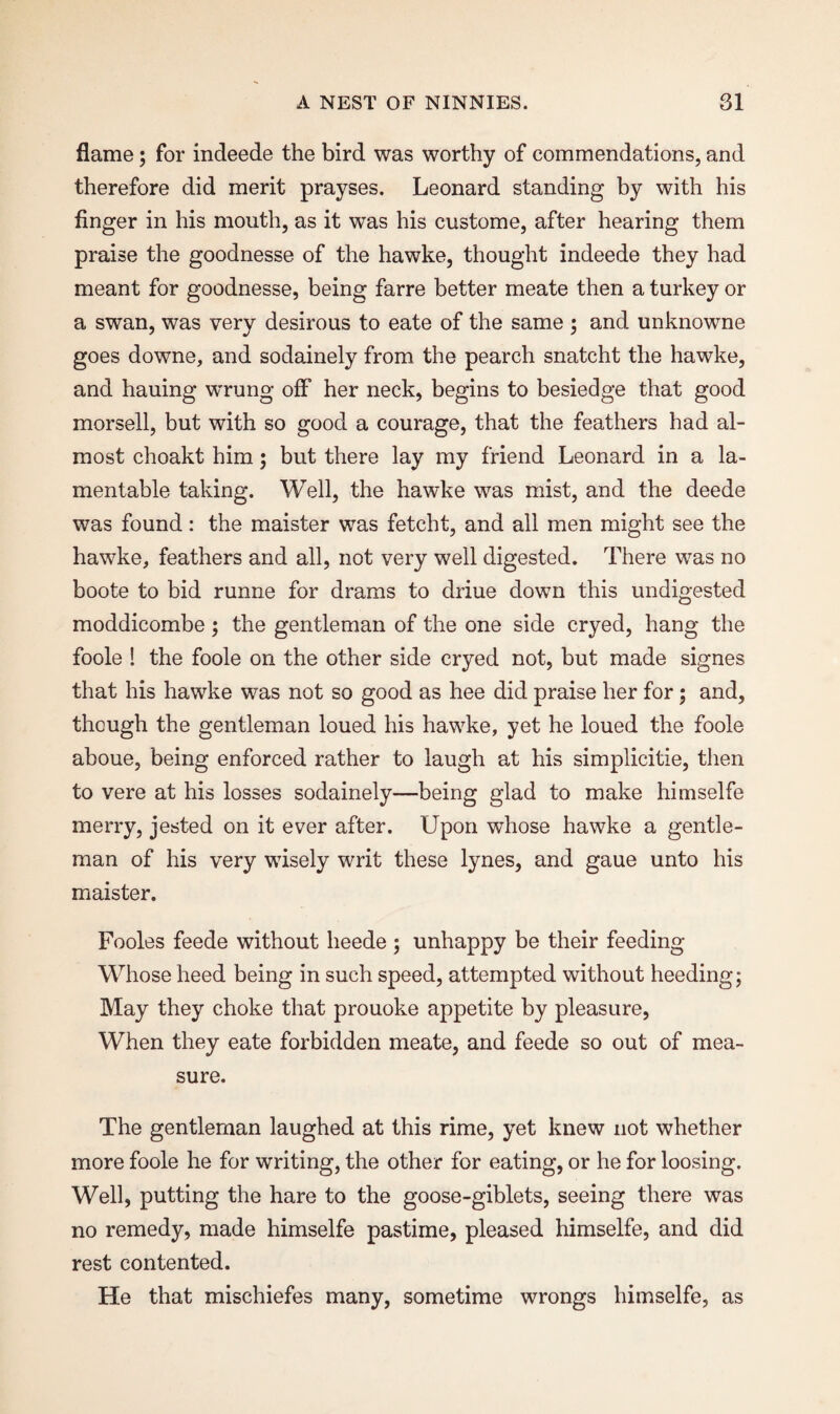 flame; for indeede the bird was worthy of commendations, and therefore did merit prayses. Leonard standing by with his finger in his mouth, as it was his custome, after hearing them praise the goodnesse of the hawke, thought indeede they had meant for goodnesse, being farre better meate then a turkey or a swan, was very desirous to eate of the same ; and unknowne goes downe, and sodainely from the pearch snatcht the hawke, and hauing wrung off her neck, begins to besiedge that good morsell, but with so good a courage, that the feathers had al¬ most choakt him; but there lay my friend Leonard in a la¬ mentable taking. Well, the hawke was mist, and the deede was found: the maister was fetcht, and all men might see the hawke, feathers and all, not very well digested. There was no boote to bid runne for drams to driue down this undigested moddicombe; the gentleman of the one side cryed, hang the foole ! the foole on the other side cryed not, but made signes that his hawke was not so good as hee did praise her for; and, though the gentleman loued his hawke, yet he loued the foole aboue, being enforced rather to laugh at his simplicitie, then to vere at his losses sodainely—being glad to make himselfe merry, jested on it ever after. Upon whose hawke a gentle¬ man of his very wisely writ these lynes, and gaue unto his maister. Fooles feede without lieede ; unhappy be their feeding Whose heed being in such speed, attempted without heeding; May they choke that prouoke appetite by pleasure, When they eate forbidden meate, and feede so out of mea¬ sure. The gentleman laughed at this rime, yet knew not whether more foole he for writing, the other for eating, or he for loosing. Well, putting the hare to the goose-giblets, seeing there was no remedy, made himselfe pastime, pleased himselfe, and did rest contented. He that mischiefes many, sometime wrongs himselfe, as