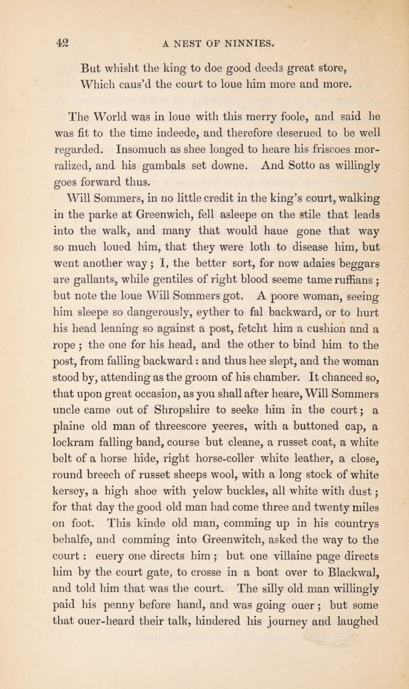 But whisht the king to doe good deeds great store, Which caus’d the court to loue him more and more. The World was in loue with this merry foole, and said he was fit to the time indeede, and therefore deserued to be well regarded. Insomuch as shee longed to heare his friscoes mor- ralized, and his gambals set downe. And Sotto as willingly goes forward thus. Will Sommers, in no little credit in the king’s court, walking in the parke at Greenwich, fell asleepe on the stile that leads into the walk, and many that would haue gone that way so much loued him, that they were loth to disease him, but went another way; I, the better sort, for now adaies beggars are gallants, while gentiles of right blood seeme tame ruffians ; but note the loue Will Sommers got. A poore woman, seeing him sleepe so dangerously, eyther to fal backward, or to hurt his head leaning so against a post, fetcht him a cushion and a rope ; the one for his head, and the other to bind him to the post, from falling backward: and thus hee slept, and the woman stood by, attending as the groom of his chamber. It chanced so, that upon great occasion, as you shall after heare, Will Sommers uncle came out of Shropshire to seeke him in the court; a plaine old man of threescore yeeres, with a buttoned cap, a lockram falling band, course but cleane, a russet coat, a white belt of a horse hide, right horse-coller white leather, a close, round breech of russet sheeps wool, with a long stock of white kersey, a high shoe with yelow buckles, all white with dust; for that day the good old man had come three and twenty miles on foot. This kinde old man, comming up in his countrys behalfe, and comming into Greenwitch, asked the way to the court : euery one directs him ; but one villaine page directs him by the court gate, to crosse in a boat over to Blackwal, and told him that was the court. The silly old man willingly paid his penny before hand, and was going ouer 5 but some that ouer-heard their talk, hindered his journey and laughed