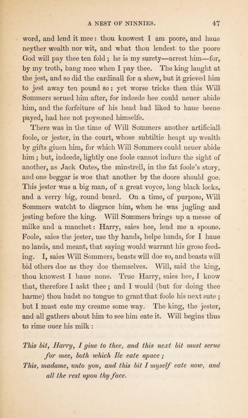 word, and lend it mee: thou knowest I am poore, and liaue neyther wealth nor wit, and what thou lendest to the poore God will pay thee ten fold; he is my surety—arrest him—for, by my troth, hang mee when I pay thee. The king laught at the jest, and so did the cardinall for a shew, but it grieved him to jest away ten pound so : yet worse tricks then this Will Sommers serued him after, for indeede hee could neuer abide him, and the forfeiture of his head had liked to haue beene payed, had hee not poysoned himselfe. There was in the time of Will Sommers another artificiall foole, or jester, in the court, whose subtiltie heapt up wealth by gifts giuen him, for which Will Sommers could neuer abide him; but, indeede, lightly one foole cannot indure the sight of another, as Jack Oates, the minstrell, in the fat foole’s story, and one beggar is woe that another by the doore should goe. This jester was a big man, of a great voyce, long black locks, and a verry big, round beard. On a time, of purpose, Will Sommers watcht to disgrace him, when he was jugling and jesting before the king. Will Sommers brings up a messe of milke and a manchet: Harry, saies hee, lend me a spoone. Foole, saies the jester, use thy hands, helpe hands, for I haue no lands, and meant, that saying would warrant his grose feed¬ ing. I, saies Will Sommers, beasts will doe so, and beasts will bid others doe as they doe themselves. Will, said the king, thou knowest I haue none. True Harry, saies hee, I know that, therefore I askt thee ; and I would (but for doing thee harme) thou hadst no tongue to grant that foole his next sute ; but I must eate my creame some way. The king, the jester, and all gathers about him to see him eate it. Will begins thus to rime ouer his milk : This hit, Harry, I giue to thee, and this next hit must seme for mee, both which lie eate apace ; This, madame, unto you, and this hit I myself eate now, and all the rest upon thy face.