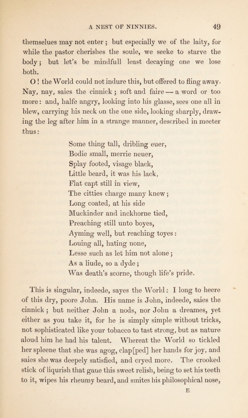 themselues may not enter ; but especially we of the laity, for while the pastor cherishes the soule, we seeke to starve the body3 but let’s be mindfull least decaying one we lose both. O ! the World could not indure this, but offered to fling away. Nay, nay, saies the cinnick 3 soft and faire — a word or too more: and, halfe angry, looking into his glasse, sees one all in blew, carrying his neck on the one side, looking sharply, draw¬ ing the leg after him in a strange manner, described in meeter thus: Some thing tall, dribling euer, Bodie small, merrie neuer, Splay footed, visage black, Little beard, it was his lack, Flat capt still in view, The citties charge many knew3 Long coated, at his side Muckinder and inckhorne tied, Preaching still unto boyes, Ayining well, but reaching toyes : Louing all, hating none, Lesse such as let him not alone 3 As a liude, so a dyde 3 Was death’s scorne, though life’s pride. This is singular, indeede, sayes the World: I long to heere of this dry, poore John. His name is John, indeede, saies the cinnick 3 but neither John a nods, nor John a dreames, yet either as you take it, for he is simply simple without tricks, not sophisticated like your tobacco to tast strong, but as nature aloud him he had his talent. Whereat the World so tickled her spleene that she was agog, clap[ped] her hands for joy, and saies she was deepely satisfied, and cryed more. The crooked stick of liqurish that gaue this sweet relish, being to set his teeth to it, wipes his rheumy beard, and smites his philosophical nose, E