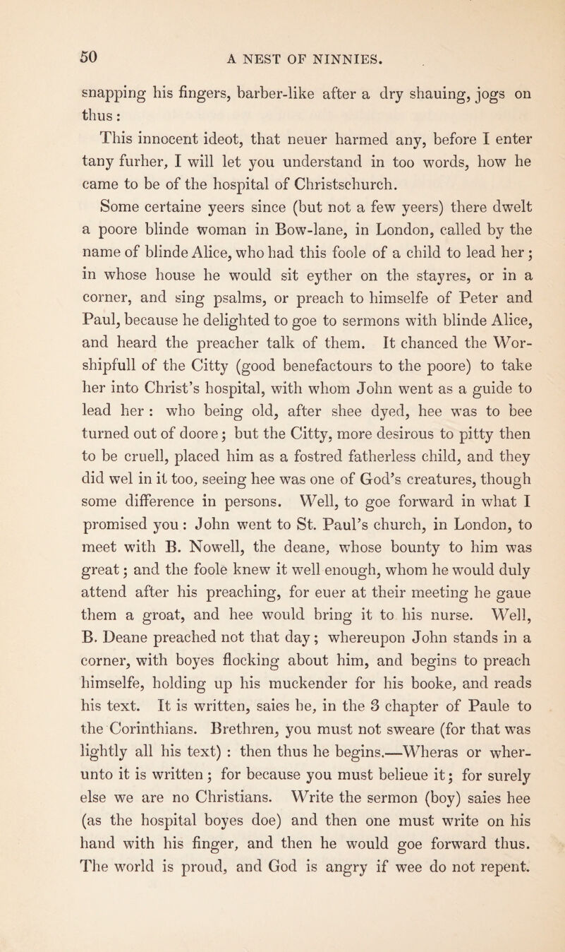 snapping his fingers, barber-like after a dry shauing, jogs on thus: This innocent ideot, that neuer harmed any, before I enter tany furher, I will let you understand in too words, how he came to be of the hospital of Christschurch. Some certaine yeers since (but not a few yeers) there dwelt a poore blinde woman in Bow-lane, in London, called by the name of blinde Alice, who had this foole of a child to lead her • in whose house he wTould sit eyther on the stayres, or in a corner, and sing psalms, or preach to himselfe of Peter and Paul, because he delighted to goe to sermons with blinde Alice, and heard the preacher talk of them. It chanced the Wor- shipfull of the Citty (good benefactours to the poore) to take her into Christ’s hospital, with whom John went as a guide to lead her : who being old, after shee dyed, hee was to bee turned out of cloore; but the Citty, more desirous to pitty then to be cruell, placed him as a fostred fatherless child, and they did wel in it too, seeing hee was one of God’s creatures, though some difference in persons. Well, to goe forward in what I promised you : John went to St. Paul’s church, in London, to meet with B. Nowell, the deane, whose bounty to him was great; and the foole knew it well enough, whom he would duly attend after his preaching, for euer at their meeting he gaue them a groat, and hee would bring it to his nurse. Well, B. Deane preached not that day; whereupon John stands in a corner, with boyes flocking about him, and begins to preach himselfe, holding up his muekender for his booke, and reads his text. It is written, saies he, in the S chapter of Paule to the Corinthians. Brethren, you must not sweare (for that was lightly all his text) : then thus he begins.—Wheras or wher- unto it is written; for because you must belieue it; for surety else we are no Christians. Write the sermon (boy) saies hee (as the hospital boyes doe) and then one must write on his hand with his finger, and then he would goe forward thus. The world is proud, and God is angry if wee do not repent.