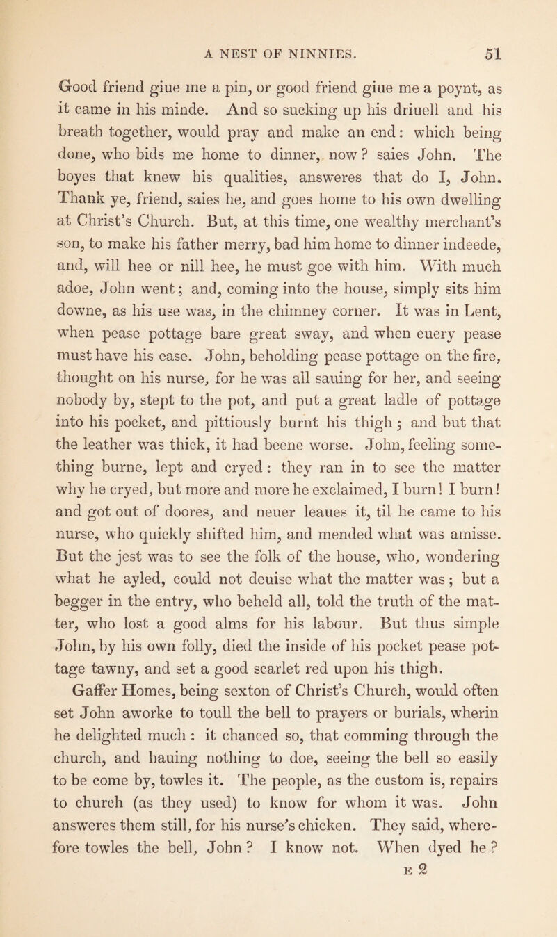 Good friend giue me a pin, or good friend giue me a poynt, as it came in his minde. And so sucking up his driuell and his breath together, would pray and make an end: which being- done, who bids me home to dinner, now ? saies John. The boyes that knew his qualities, answeres that do I, John, Thank ye, friend, saies he, and goes home to his own dwelling at Christ’s Church. But, at this time, one wealthy merchant's son, to make his father merry, bad him home to dinner indeede, and, will hee or nill hee, he must goe with him. With much adoe, John went; and, coming into the house, simply sits him downe, as his use was, in the chimney corner. It was in Lent, when pease pottage bare great sway, and when euery pease must have his ease. John, beholding pease pottage on the fire, thought on his nurse, for he was all sailing for her, and seeing nobody by, stept to the pot, and put a great ladle of pottage into his pocket, and pittiously burnt his thigh; and but that the leather was thick, it had beene worse. John, feeling some¬ thing burne, lept and cryed : they ran in to see the matter why he cryed, but more and more he exclaimed, I burn! I burn! and got out of doores, and neuer leaues it, til he came to his nurse, who quickly shifted him, and mended what was amisse. But the jest was to see the folk of the house, who, wondering what he ayled, could not deuise what the matter was; but a begger in the entry, who beheld all, told the truth of the mat¬ ter, who lost a good alms for his labour. But thus simple John, by his own folly, died the inside of his pocket pease pot¬ tage tawny, and set a good scarlet red upon his thigh. Gaffer Homes, being sexton of Christ’s Church, would often set John aworke to toull the bell to prayers or burials, wherin he delighted much : it chanced so, that comming through the church, and hauing nothing to doe, seeing the bell so easily to be come by, towles it. The people, as the custom is, repairs to church (as they used) to know for whom it was. John answeres them still, for his nurse’s chicken. They said, where¬ fore towles the bell, John ? I know not. When dyed he ? e 9