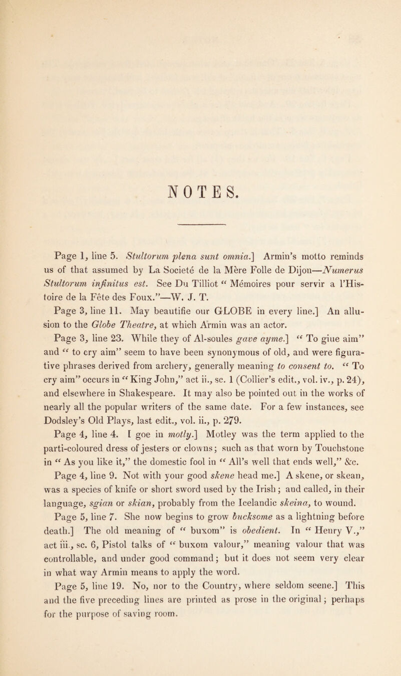 NOTES. Page 1, line 5. Stultorum plena sunt omnia.\ Armin’s motto reminds us of that assumed by La Societe de la Mere Folle de Dijon—Numerus Stultorum infinitus est. See Du Tilliot “ Memoires pour servir a l’His- toire de la Fete des Foux.”—W. J. T. Page 3, line 11. May beautifie our GLOBE in every line.] An allu¬ sion to the Globe Theatre, at which Armin was an actor. Page 3, line 23. While they of Al-soules gave ayme.] <e To giue aim” and to cry aim” seem to have been synonymous of old, and were figura¬ tive phrases derived from archery, generally meaning to consent to. “ To cry aim” occurs in <e King John,” act ii., sc. 1 (Collier’s edit., vol. iv., p. 24), and elsewhere in Shakespeare. It may also be pointed out in the works of nearly all the popular writers of the same date. For a few instances, see Dodsley’s Old Plays, last edit., vol. ii., p. 279. Page 4, line 4. 1 goe in motly.] Motley was the term applied to the parti-coloured dress of jesters or clowns; such as that worn by Touchstone in “ As you like it,” the domestic fool in te All’s well that ends well,” &c. Page 4, line 9. Not with your good skene head me.] A skene, or skean, was a species of knife or short sword used by the Irish ; and called, in their language, sgian or skian, probably from the Icelandic skeina, to wound. Page 5, line 7. She now begins to grow huckscme as a lightning before death.] The old meaning of “ buxom” is obedient. In “ Henry V.,” act iii., sc. 6, Pistol talks of “ buxom valour,” meaning valour that was controllable, and under good command; but it does not seem very clear in what way Armin means to apply the word. Page 5, line 19. No, nor to the Country, where seldom seene.] This and the five preceding lines are printed as prose in the original; perhaps for the purpose of saving room.