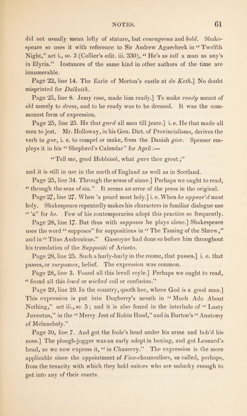 did not usually mean lofty of stature, but courageous and bold. Shake¬ speare so uses it with reference to Sir Andrew Aguecheek in “ Twelfth Night,” act i., sc. 3 (Collier’s edit. iii. 330), “ He’s as tall a man as any’s in Illyria.” Instances of the same kind in other authors of the time are innumerable. Page 22, line 14. The Earle of Morton’s castle at da Keth.\ No doubt misprinted for Dalkeith. Page 25, line 8. Jemy rose, made him ready.] To make ready meant of old merely to dress, and to be ready was to be dressed. It was the com¬ monest form of expression. Page 25, line 25. He that gard all men till jeare.] i. e. He that made all men to jest. Mr. Holloway, in his Gen. Diet, of Provincialisms, derives the verb to gar, i. e. to compel or make, from the Danish gior. Spenser em¬ ploys it in his “ Shepherd’s Calendar” for April:— “Tell me, good Hobbinol, what gars thee greet;” and it is still in use in the north of England as wrell as in Scotland. Page 25, line 34. Through the sense of sinne.] Perhaps we ought to read, “ through the seas of sin.” It seems an error of the press in the original. Page 27, line 27. When ’a peard most holy.] i. e. When he appear’d most holy. Shakespeare repeatedly makes his characters in familiar dialogue use “ ’a” for he. Few of his contemporaries adopt this practice so frequently. Page 28, line 17- But thus with supposes he plays alone.] Shakespeare uses the word “ supposes” for suppositions in “ The Taming of the Shrew,” and in “ Titus Andronicus.” Gascoyne had done so before him throughout his translation of the Suppositi of Ariosto. Page 28, line 25. Such a hurly-burly in the roome, that passes.] i. e. that passes, or surpasses, belief. The expression was common. Page 28, line 3. Found all this levell coyle.] Perhaps we ought to read, “found all this lewd or wicked coil or confusion.” Page 29, line 29. In the country, quoth hee, where God is a good man.] This expression is put into Dogberry’s mouth in “ Much Ado About Nothing,” act iii., sc. 5; and it is also found in the interlude of “Lusty Juventus,” in the “ Merry Jest of Robin Hood,” and in Burton’s “ Anatomy of Melancholy.” Page 30, line 7. And got the foole’s head under his arme and bob’d his nose.] The plough-jogger was an early adept in boxing, and got Leonard’s head, as we now express it, “ in Chancery.” The expression is the more applicable since the appointment of Vice-chauncellors, so called, perhaps, from the tenacity with which they hold suitors who are unlucky enough to get into any of their courts.