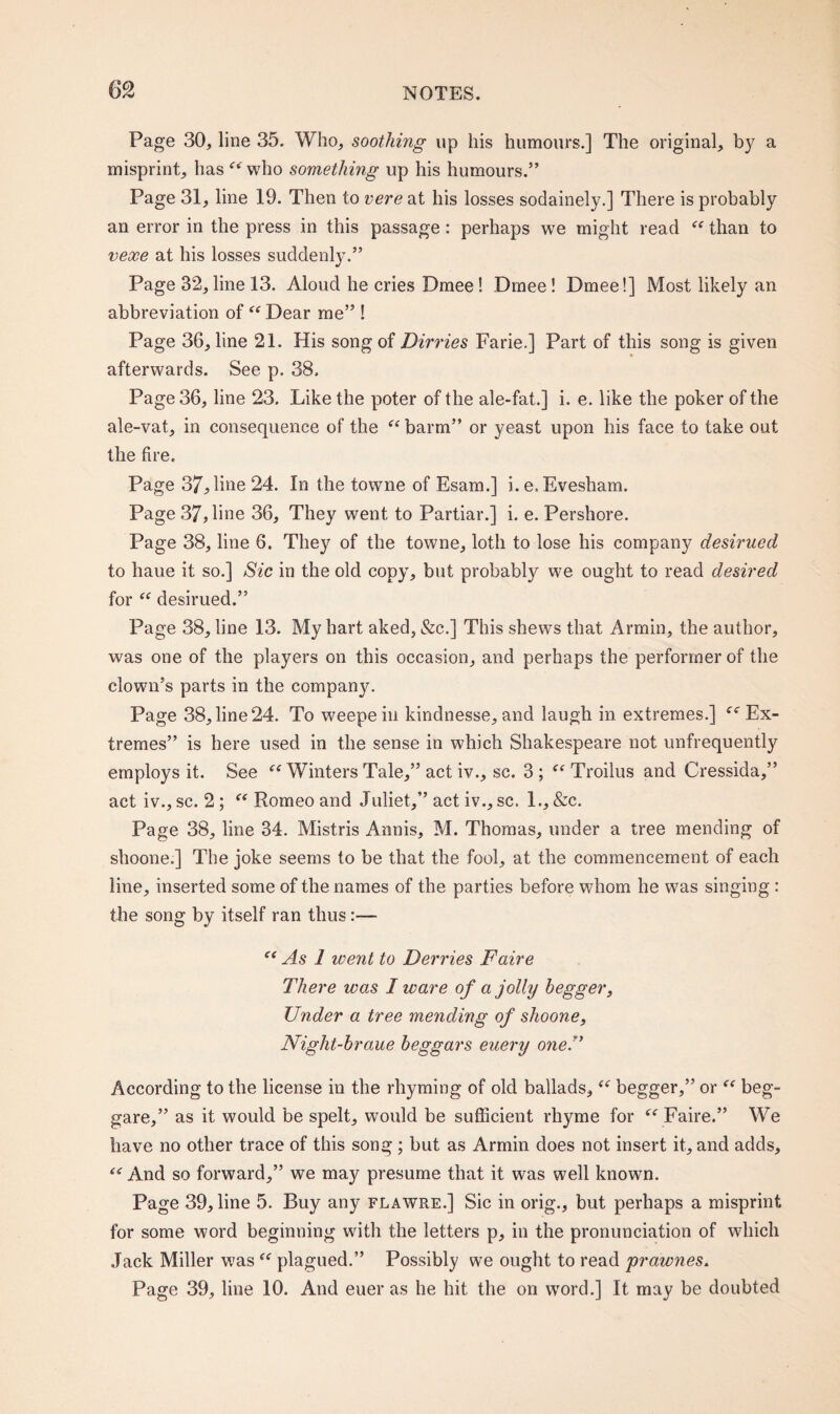 Page 30, line 35. Who, soothing up his humours.] The original, by a misprint, has ft'who something up his humours.” Page 31, line 19. Then to vere at his losses sodainely.] There is probably an error in the press in this passage: perhaps we might read “ than to vexe at his losses suddenly.” Page 32, line 13. Aloud he cries Dmee ! Dmee ! Dmee!] Most likely an abbreviation of “ Dear me” ! Page 36, line 21. His song of Dirries Farie.] Part of this song is given afterwards. See p. 38. Page 36, line 23. Like the poter of the ale-fat.] i. e. like the poker of the ale-vat, in consequence of the “ barm” or yeast upon his face to take out the fire. Page 37,line 24. In the towne of Esam.] i. e. Evesham. Page 37, line 36, They went to Partial-.] i. e. Pershore. Page 38, line 6. They of the towne, loth to lose his company desirued to haue it so.] Sic in the old copy, but probably we ought to read desired for “ desirued.” Page 38, line 13. My hart aked, &c.] This shews that Armin, the author, was one of the players on this occasion, and perhaps the performer of the clown’s parts in the company. Page 38, line 24. To weepein kindnesse, and laugh in extremes.] (( Ex¬ tremes” is here used in the sense in which Shakespeare not unfrequently employs it. See “ Winters Tale,” act iv., sc. 3 ; “ Troilus and Cressida,” act iv., sc. 2; “ Romeo and Juliet,” act iv., sc. 1., &c. Page 38, line 34. Mistris Annis, M. Thomas, under a tree mending of shoone.] The joke seems to be that the fool, at the commencement of each line, inserted some of the names of the parties before whom he was singing : the song by itself ran thus:— “ As 1 went to Derries Faire There was I ware of a jolly hegger, Under a tree mending of shoone, Niglit-hraue beggars euery one!’ According to the license in the rhyming of old ballads, “ begger,” or “ beg- gare,” as it would be spelt, would be sufficient rhyme for “ Faire.” We have no other trace of this song ; but as Armin does not insert it, and adds, “ And so forward,” we may presume that it was well known. Page 39, line 5. Buy any flawre.] Sic in orig., but perhaps a misprint for some word beginning wdtli the letters p, in the pronunciation of which Jack Miller was “ plagued.” Possibly we ought to read prawnes. Page 39, line 10. And euer as he hit the on word.] It may be doubted