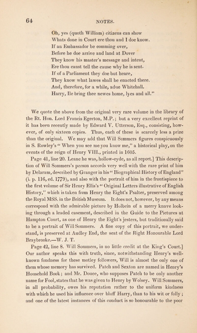 Oh; yes (quoth William) citizens can show Whats done in Court ere thou and I doe know. If an Embassador be comming over. Before he doe arrive and land at Dover They know his master’s message and intent, Ere thou canst tell the cause why he is sent. If of a Parliament they doe but heare. They know what lawes shall be enacted there. And, therefore, for a while, adue Whitehall. Harry, lie bring thee newes home, lyes and all.” We quote the above from the original very rare volume in the library of the Rt. Hon. Lord Francis Egerton, M.P.; but a very excellent reprint of it has been recently made by Edward V. Utterson, Esq., consisting, how¬ ever, of only sixteen copies. Thus, each of these is scarcely less a prize than the original. We may add that Will Sommers figures conspicuously in S. Rowley’s “ When you see me you know me,” a historical play, on the events of the reign of Henry VlII., printed in 1605. Page 41, line 20. Leane he was, hollow-eyde, as all report.] This descrip¬ tion of Will Sommers’s person accords very well with the rare print of him by Delaram, described by Granger in his ff Biographical History of England” (i. p. 116, ed. 1779), and also with the portrait of him in the frontispiece to the first volume of Sir Henrv Ellis’s “ Original Letters illustrative of English History,” which is taken from Henry the Eight’s Psalter, preserved among the Royal MSS. in the British Museum. It does not, however, by any means correspond with the admirable picture by Holbein of a merry knave look¬ ing through a leaded casement, described in the Guide to the Pictures at Hampton Court, as one of Henry the Eight’s jesters, but traditionally said to be a portrait of Will Sommers. A fine copy of this portrait, we under¬ stand, is preserved at Audley End, the seat of the Right Honourable Lord Braybrooke.—W. J. T. Page 42, line 8. Will Sommers, in no little credit at the King’s Court.] Our author speaks this with truth, since, notwithstanding Henry’s well- known fondness for these motley followers. Will is almost the only one of them whose memory has survived. Patch and Sexton are named in Henry’s Household Book; and Mr. Douce, who supposes Patch to be only another name for Fool, states that he was given to Henry by Wolsey. Will Sommers, in all probability, owes his reputation rather to the uniform kindness with which he used his influence over bluff Harry, than to his wit or folly ; and one of the latest instances of this conduct is so honourable to the poor