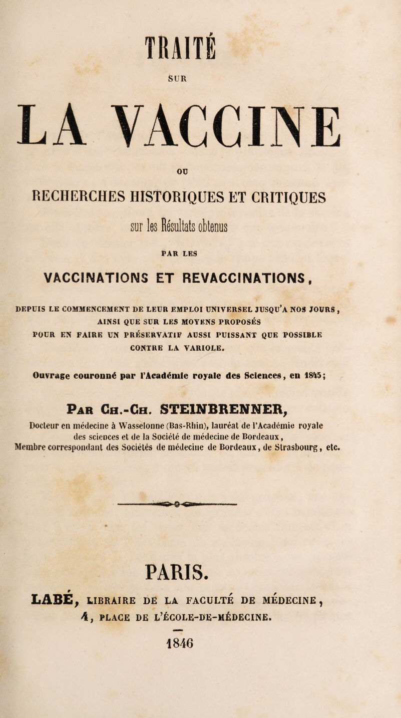 SUR LA VACCINE Oü RECHERCHES HISTORIQUES ET CRITIQUES sur les Résultats obtenus PAR LES VACCINATIONS ET REVACCINATIONS, DEPUIS LE COMMENCEMENT DE LEUR EMPLOI UNIVERSEL JUSQU’A NOS JOURS , AINSI QUE SUR LES MOYENS PROPOSÉS POUR EN FAIRE UN PRÉSERVATIF AUSSI PUISSANT QUE POSSIBLE CONTRE LA VARIOLE. Ouvrage couronné par l’Académie royale des Sciences, en 18U5; Par Ch.-Ch. STE1NBRENNER, Docteur en médecine à Wasselonne (Bas-Rhin), lauréat de l’Académie royale des sciences et de la Société de médecine de Bordeaux, Membre correspondant des Sociétés de médecine de Bordeaux, de Strasbourg, etc. PARIS. LABÉ } LIBRAIRE DE LA FACULTE DE MEDECINE, 4, PLACE DE L’ÉCOLE-DE-MÉDECINE. 1846