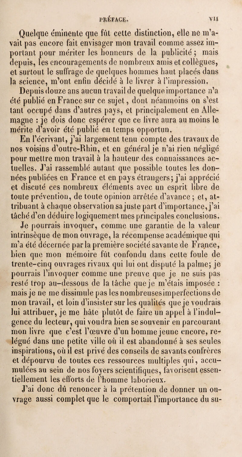 Quelque éminente que fût cette distinction, elle ne m’a¬ vait pas encore fait envisager mon travail comme assez im¬ portant pour mériter les honneurs de la publicité ; mais depuis, les encouragements de nombreux amis et collègues, et surtout le suffrage de quelques hommes haut placés dans la science, m’ont enfin décidé à le livrer à l’impression. Depuis douze ans aucun travail de quelque importance n’a été publié en France sur ce sujet, dont néanmoins on s’est tant occupé dans d’autres pays, et principalement en Alle¬ magne : je dois donc espérer que ce livre aura au moins le mérite d’avoir été publié en temps opportun. En l’écrivant, j’ai largement tenu compte des travaux de nos voisins d’outre-Rhin, et en général je n’ai rien négligé pour mettre mon travail à la hauteur des connaissances ac¬ tuelles. J’ai rassemblé autant que possible toutes les don¬ nées publiées en France et en pays étrangers; j’ai apprécié et discuté ces nombreux éléments avec un esprit libre de toute prévention, de toute opinion arrêtée d’avance ; et, at¬ tribuant à chaque observation sa juste part d’importance, j’ai tâché d’en déduire logiquement mes principales conclusions. Je pourrais invoquer, comme une garantie de la valeur intrinsèque de mon ouvrage, la récompense académique qui m’a été décernée parla première société savante de France, bien que mon mémoire fût confondu dans celte foule de trente-cinq ouvrages rivaux qui lui ont disputé la palme; je pourrais l’invoquer comme une preuve que je ne suis pas resté trop au-dessous de la lâche que je m’étais imposée : mais je ne me dissimule pas les nombreuses imperfections de mon travail, et loin d’insister sur les qualités que je voudrais lui attribuer, je me bâte plutôt de faire un appel à l’indul¬ gence du lecteur, qui voudra bien se souvenir en parcourant mon livre que c’est l’œuvre d’un homme jeune encore, re¬ légué dans une petite ville où il est abandonné à ses seules inspirations, où il est privé des conseils de savants confrères et dépourvu de toutes ces ressources multiples qui, accu¬ mulées au sein de nos foyers scientifiques, favorisent essen¬ tiellement les efforts de l’homme laborieux. J’ai donc dû renoncer à la prétention de donner un ou¬ vrage aussi complet que le comportait l’importance du su-