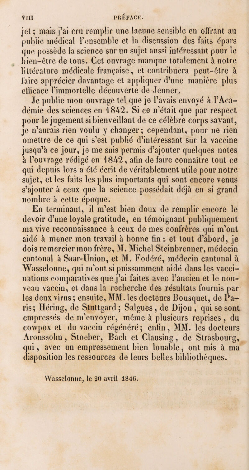 Vlll PRÉFACE. jet ; mais jYi cru remplir une lacune sensible en offrant au public médical l’ensemble et la discussion des faits épars que possède la science sur un sujet aussi intéressant pour le bien-être de tous. Cet ouvrage manque totalement à notre littérature médicale française, et contribuera peut-être à faire apprécier davantage et appliquer d’une manière plus efficace l’immortelle découverte de Jenner. Je publie mon ouvrage tel que je l’avais envoyé à l’Aca¬ démie des sciences en 1842. Si ce n’était que par respect pour le jugement si bienveillant de ce célèbre corps savant, je n’aurais rien voulu y changer; cependant, pour ne rien omettre de ce qui s’est publié d’intéressant sur la vaccine jusqu’à ce jour, je me suis permis d’ajouter quelques notes à l’ouvrage rédigé en 1842, afin de faire connaître tout ce qui depuis lors a été écrit de véritablement utile pour notre sujet, et les faits les plus importants qui sont encore venus s’ajouter à ceux que la science possédait déjà en si grand nombre à cette époque. En terminant, il m’est bien doux de remplir encore le devoir d’une loyale gratitude, en témoignant publiquement ma vive reconnaissance à ceux de mes confrères qui m’ont aidé à mener mon travail à bonne fin : et tout d’abord, je dois remercier mon frère, M. Michel Steinbrenner, médecin cantonal à Saar-Union, et M. Fodéré, médecin cantonal à Wasselonne, qui m’ont si puissamment aidé dans les vacci¬ nations comparatives que j’ai faites avec l’ancien et le nou¬ veau vaccin, et dans la recherche des résultats fournis par les deux virus ; ensuite, MM. les docteurs Bousquet, de Pa¬ ris; Héring, de Stuttgard; Salgues, de Dijon , qui se sont empressés de m’envoyer, même à plusieurs reprises, du cowpox et du vaccin régénéré; enfin, MM. les docteurs Aronssohn, Stoeber, Bach et Clausing, de Strasbourg, qui, avec un empressement bien louable, ont mis à ma disposition les ressources de leurs belles bibliothèques. Wasselonne, le 20 avril 1840.
