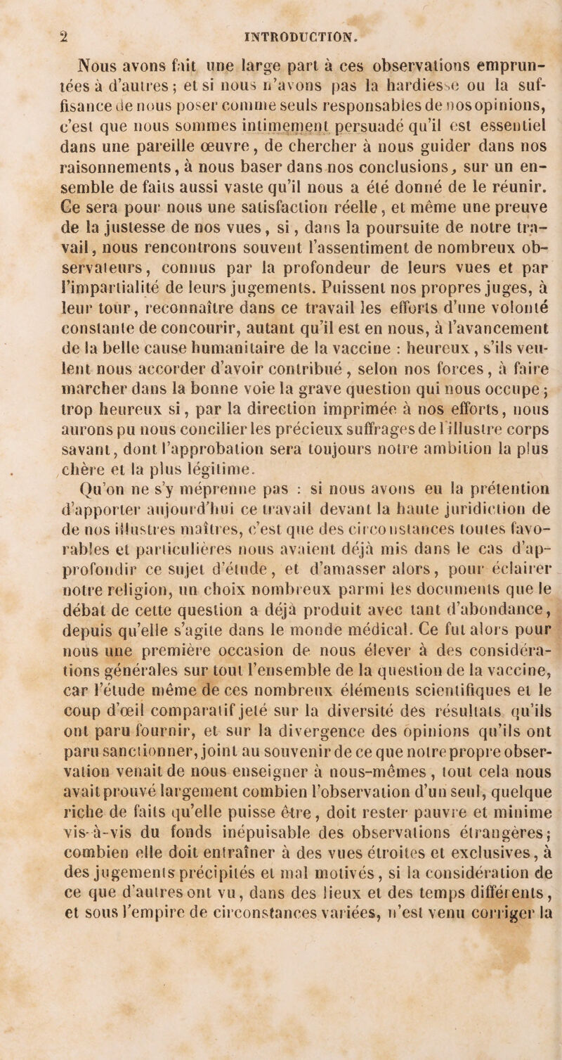 Nous avons fait une large part à ces observations emprun¬ tées à d’autres ; et si nous n’avons pas la hardies .e ou la suf¬ fisance de nous poser comme seuls responsables de nos opinions, c’est que nous sommes intimement persuadé qu’il est essentiel dans une pareille œuvre, de chercher à nous guider dans nos raisonnements, à nous baser dans nos conclusions, sur un en¬ semble de faits aussi vaste qu’il nous a été donné de le réunir. Ge sera pour nous une satisfaction réelle, et même une preuve de la justesse de nos vues, si, dans la poursuite de notre tra¬ vail, nous rencontrons souvent l’assentiment de nombreux ob¬ servateurs, connus par la profondeur de leurs vues et par l'impartialité de leurs jugements. Puissent nos propres juges, à leur tour, reconnaître dans ce travail les efforts d’une volonté constante de concourir, autant qu’il est en nous, à l’avancement de la belle cause humanitaire de la vaccine : heureux, s’ils veu¬ lent nous accorder d’avoir contribué, selon nos forces, à faire marcher dans la bonne voie la grave question qui nous occupe ; trop heureux si, par la direction imprimée à nos efforts, nous aurons pu nous concilier les précieux suffrages de 1 illustre corps savant, dont l’approbation sera toujours notre ambition la plus chère et la plus légitime. Qu’on ne s’y méprenne pas : si nous avons eu la prétention d’apporter aujourd’hui ce travail devant la haute juridiction de de nos illustres maîtres, c’est que des cir constances toutes favo¬ rables et particulières nous avaient déjà mis dans le cas d’ap¬ profondir ce sujet d’étude, et d’amasser alors, pour éclairer notre religion, un choix nombreux parmi les documents que le débat de cette question a déjà produit avec tant d’abondance, depuis qu’elle s’agite dans le monde médical. Ce fut alors pour nous une première occasion de nous élever à des considéra¬ tions générales sur tout l’ensemble de la question de la vaccine, car l’étude même de ces nombreux éléments scientifiques et le coup d’œil comparatif jeté sur la diversité des résultats qu’ils ont paru fournir, et sur la divergence des opinions qu’ils ont paru sanctionner, joint au souvenir de ce que notre propre obser¬ vation venait de nous enseigner à nous-mêmes , tout cela nous avait prouvé largement combien l’observation d’un seul, quelque riche de faits qu’elle puisse être, doit rester pauvre et miuime vis-à-vis du fonds inépuisable des observations étrangères? combien elle doit entraîner à des vues étroites et exclusives, à des jugements précipités et mal motivés, si la considération de ce que d’autres ont vu, dans des lieux et des temps différents, et sous l’empire de circonstances variées, n’est venu corriger la