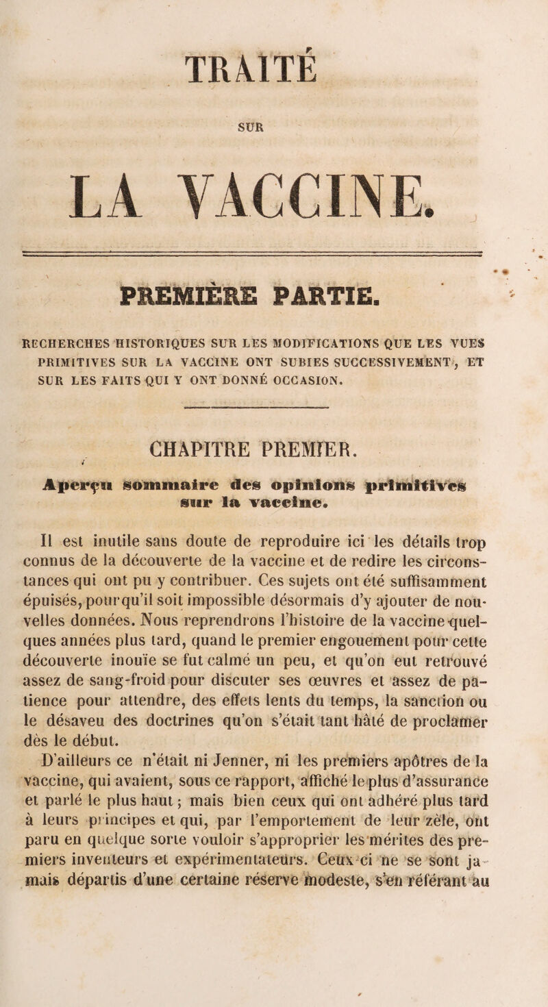 TRA.ITE SUR LA YACCINE. PREMIERE PARTIE. RECHERCHES HISTORIQUES SUR LES MODIFICATIONS QUE LES VUES PRIMITIVES SCR LA VACCINE ONT SUBIES SUCCESSIVEMENT, ET SUR LES FAITS QUI Y ONT DONNÉ OCCASION. CHAPITRE PREMIER. / Aperçu sommaire des opinions primitives sur la vaeeine» Il est inutile sans doute de reproduire ici les détails trop connus de la découverte de la vaccine et de redire les circons¬ tances qui ont pu y contribuer. Ces sujets ont été suffisamment épuisés, pour qu'il soit impossible désormais d’y ajouter de nou¬ velles données. Nous reprendrons l’histoire de la vaccine-quel¬ ques années plus tard, quand le premier engouement pour cette découverte inouïe se fut calmé un peu, et qu’on eut retrouvé assez de sang-froid pour discuter ses œuvres et assez de pa¬ tience pour attendre, des effets lents du temps, la sanction ou le désaveu des doctrines qu’on s’était tant hâté de proclamer dès le début. D’ailleurs ce n’était ni Jenner, ni les premiers apôtres de la vaccine, qui avaient, sous ce rapport, affiché le plus d’assurance et parlé le plus haut ; mais bien ceux qui ont adhéré plus tard à leurs principes et qui, par l’emportement de leur zèle, ont paru en quelque sorte vouloir s’approprier les mérites des pre¬ miers inventeurs et expérimentateurs. Ceux ci ne se sont ja mais départis d’une certaine réserve modeste, s’en référant au