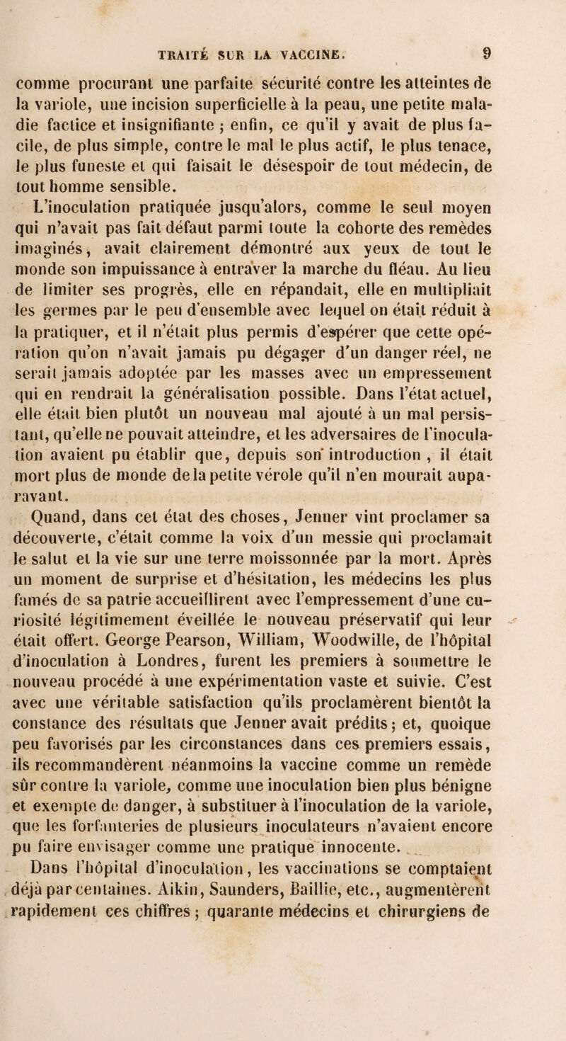 comme procurant une parfaite sécurité contre les atteintes de la variole, une incision superficielle à la peau, une petite mala¬ die factice et insignifiante ; enfin, ce qu’il y avait de plus fa¬ cile, de plus simple, contre le mal le plus actif, le plus tenace, le plus funeste et qui faisait le désespoir de tout médecin, de tout homme sensible. L’inoculation pratiquée jusqu’alors, comme le seul moyen qui n’avait pas fait défaut parmi toute la cohorte des remèdes imaginés, avait clairement démontré aux yeux de tout le monde son impuissance à entraver la marche du fléau. Au lieu de limiter ses progrès, elle en répandait, elle en multipliait les germes par le peu d’ensemble avec lequel on était réduit à la pratiquer, et il n’était plus permis despérer que cette opé¬ ration qu’on n’avait jamais pu dégager d'un danger réel, ne serait jamais adoptée par les masses avec un empressement qui en rendrait la généralisation possible. Dans l’état actuel, elle était bien plutôt un nouveau mal ajouté à un mal persis¬ tant, qu’elle ne pouvait atteindre, et les adversaires de l’inocula¬ tion avaient pu établir que, depuis son introduction , il était mort plus de monde de la petite vérole qu’il n’en mourait aupa¬ ravant. Quand, dans cet état des choses, Jenner vint proclamer sa découverte, c’était comme la voix d’un messie qui proclamait le salut et la vie sur une terre moissonnée par la mort. Après un moment de surprise et d’hésitation, les médecins les plus famés de sa patrie accueillirent avec l’empressement d’une cu¬ riosité légitimement éveillée le nouveau préservatif qui leur était offert. George Pearson, William, Woodwilîe, de l’hôpital d’inoculation à Londres, furent les premiers à soumettre le nouveau procédé à une expérimentation vaste et suivie. C’est avec une véritable satisfaction qu’ils proclamèrent bientôt la constance des résultats que Jenner avait prédits; et, quoique peu favorisés par les circonstances dans ces premiers essais, ils recommandèrent néanmoins la vaccine comme un remède sûr contre la variole, comme une inoculation bien plus bénigne et exemple de danger, à substituera l’inoculation de la variole, que les forfanteries de plusieurs inoculateurs n’avaient encore pu faire envisager comme une pratique innocente. Dans l’hôpital d’inoculation, les vaccinations se comptaient déjà par centaines. Aikin, Saunders, Baillie, etc., augmentèrent rapidement ces chiffres; quarante médecins et chirurgiens de