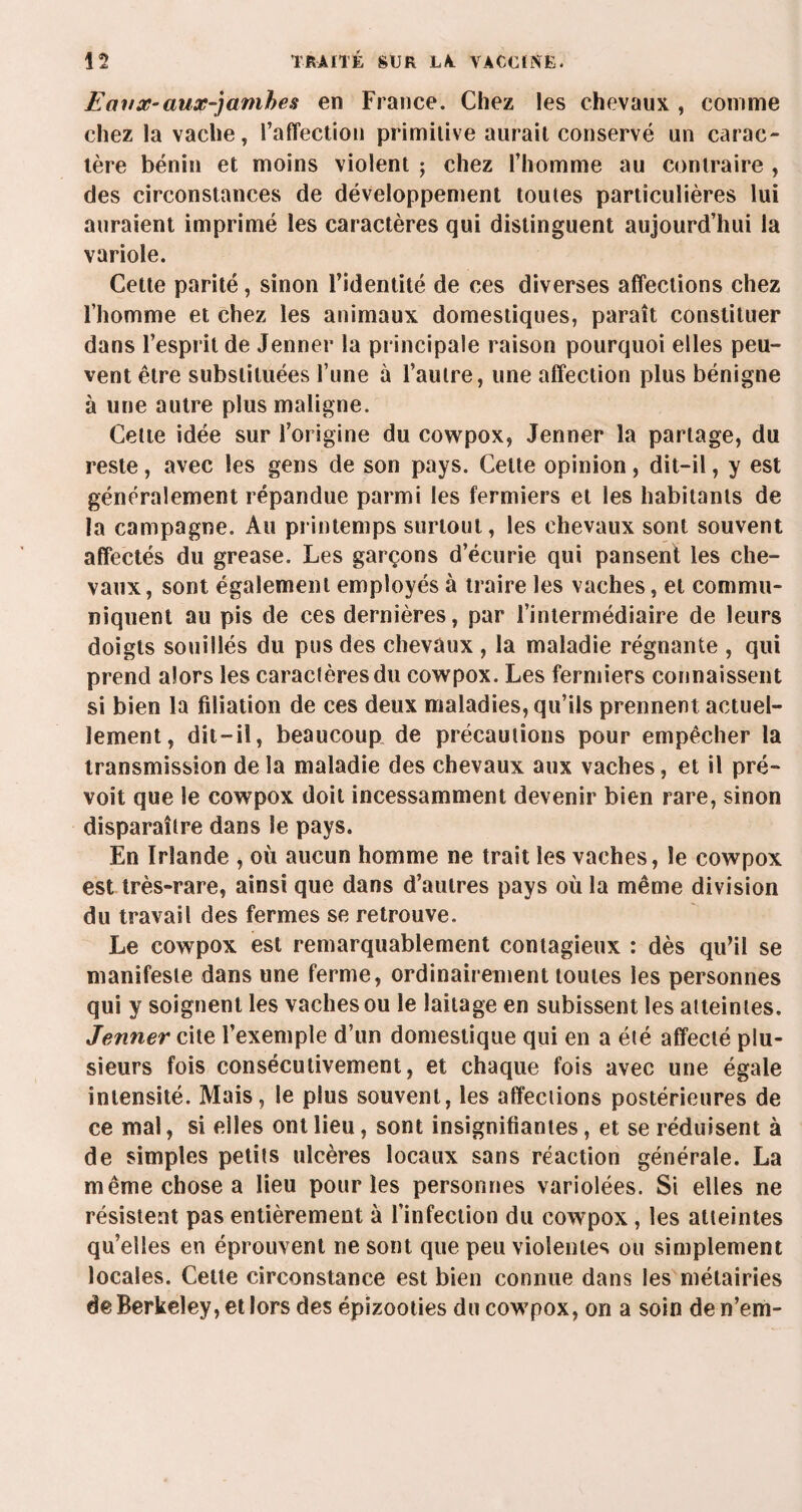 Eanx-aux-jarnhes en France. Chez les chevaux , comme chez la vache, l’affection primitive aurait conservé un carac¬ tère bénin et moins violent ; chez l’homme au contraire , des circonstances de développement toutes particulières lui auraient imprimé les caractères qui distinguent aujourd’hui la variole. Cette parité, sinon l’identité de ces diverses affections chez l’homme et chez les animaux domestiques, paraît constituer dans l’esprit de Jenner la principale raison pourquoi elles peu¬ vent être substituées l’une à l’autre, une affection plus bénigne à une autre plus maligne. Cette idée sur l’origine du cowpox, Jenner la partage, du reste, avec les gens de son pays. Cette opinion, dit-il, y est généralement répandue parmi les fermiers et les habitants de la campagne. Au printemps surtout, les chevaux sont souvent affectés du grease. Les garçons d’écurie qui pansent les che¬ vaux, sont également employés à traire les vaches, et commu¬ niquent au pis de ces dernières, par l’intermédiaire de leurs doigts souillés du pus des chevaux , la maladie régnante , qui prend alors les caractères du cowpox. Les fermiers connaissent si bien la filiation de ces deux maladies, qu’ils prennent actuel¬ lement, dit-il, beaucoup de précautions pour empêcher la transmission delà maladie des chevaux aux vaches, et il pré¬ voit que le cowpox doit incessamment devenir bien rare, sinon disparaître dans le pays. En Irlande , où aucun homme ne trait les vaches, le cowpox est très-rare, ainsi que dans d’autres pays où la même division du travail des fermes se retrouve. Le cowpox est remarquablement contagieux : dès qu’il se manifeste dans une ferme, ordinairement toutes les personnes qui y soignent les vaches ou le laitage en subissent les atteintes. Jenner cite l’exemple d’un domestique qui en a été affecté plu¬ sieurs fois consécutivement, et chaque fois avec une égale intensité. Mais, le plus souvent, les affections postérieures de ce mal, si elles ont lieu, sont insignifiantes, et se réduisent à de simples petits ulcères locaux sans réaction générale. La même chose a lieu pour les personnes variolées. Si elles ne résistent pas entièrement à l’infection du cowpox , les atteintes qu’elles en éprouvent ne sont que peu violentes ou simplement locales. Cette circonstance est bien connue dans les métairies de Berkeley, et lors des épizooties du cowpox, on a soin de n’em-