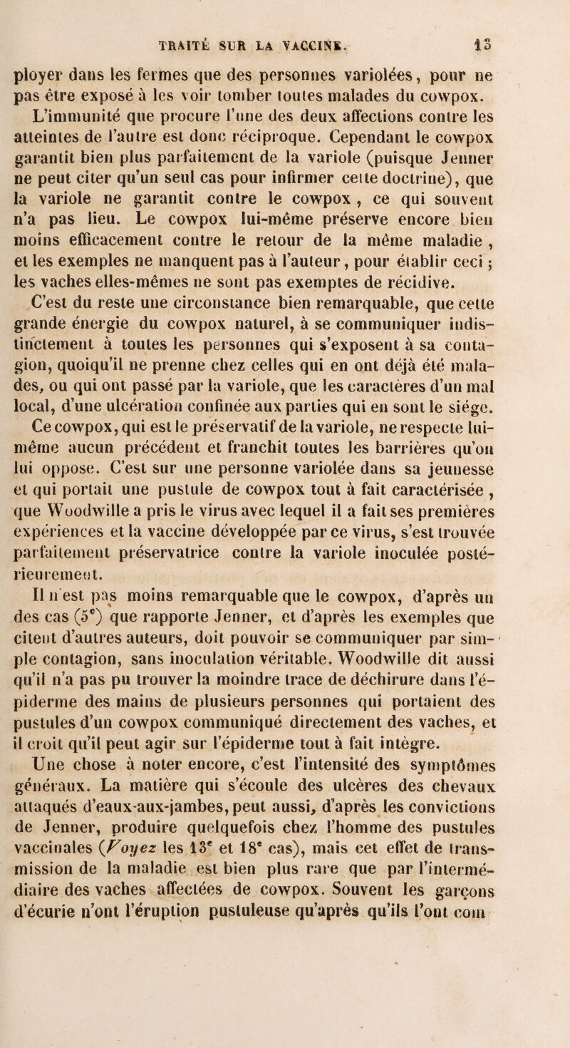 ployer dans les feiines que des personnes variolées, pour ne pas être exposé à les voir tomber louies malades du cowpox. L’immunité que procure l’une des deux affections contre les atteintes de l’autre est donc réciproque. Cependant le cowpox garantit bien plus parfaitement de la variole (puisque Jenner ne peut citer qu’un seul cas pour infirmer cette doctrine), que la variole ne garantit contre le cowpox , ce qui souvent n’a pas lieu. Le cowpox loi-même préserve encore bien moins efficacement contre le retour de la même maladie , et les exemples ne manquent pas à fauteur, pour établir ceci ; les vaches elles-mêmes ne sont pas exemptes de récidive. C’est du reste une circonstance bien remarquable, que celle grande énergie du cowpox naturel, à se communiquer indis¬ tinctement à toutes les personnes qui s’exposent à sa conta¬ gion, quoiqu’il ne prenne chez celles qui en ont déjà été mala¬ des, ou qui ont passé par la variole, que les caractères d’un mal local, d’une ulcération confinée aux parties qui en sont le siège. Ce cowpox, qui est le préservatif de la variole, ne respecte lui- même aucun précédent et franchit toutes les barrières qu’on lui oppose. C’est sur une personne variolée dans sa jeunesse et qui portait une pustule de cowpox tout à fait caractérisée , que Wuodwille a pris le virus avec lequel il a fait ses premières expériences et la vaccine développée parce virus, s’est trouvée parfaitement préservatrice contre la variole inoculée posté¬ rieurement. Il il est pas moins remarquable que le cowpox, d’après un des cas (5e) que rapporte Jenner, et d’après les exemples que citent d’autres auteurs, doit pouvoir se communiquer par sim-- pie contagion, sans inoculation véritable. Woodwille dit aussi qu’il n’a pas pu trouver la moindre trace de déchirure dans l’é¬ piderme des mains de plusieurs personnes qui portaient des pustules d’un cowpox communiqué directement des vaches, et il croit qu’il peut agir sur l’épiderme tout à fait intègre. Une chose à noter encore, c’est l’intensité des symptômes généraux. La matière qui s’écoule des ulcères des chevaux attaqués d’eauxaux-jambes, peut aussi, d’après les convictions de Jenner, produire quelquefois chez l’homme des pustules vaccinales (Voyez les 13e et 18e cas), mais cet effet de trans¬ mission de la maladie est bien plus rare que par l’intermé¬ diaire des vaches affectées de cowpox. Souvent les garçons d’écurie n’ont l’éruption pustuleuse qu’après qu’ils font coin