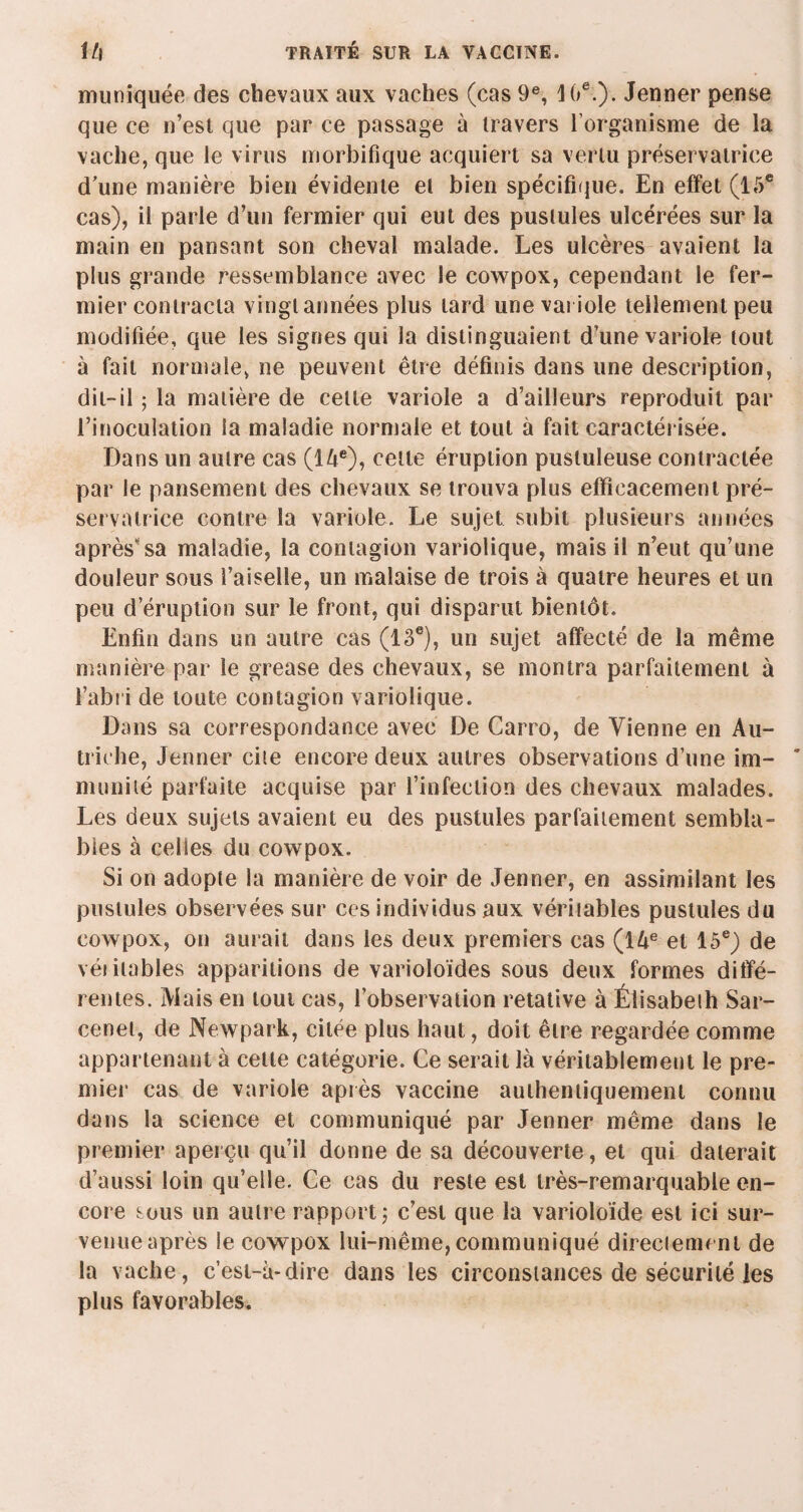 muniquée des chevaux aux vaches (cas 9e, 1 0e.). Jenner pense que ce n’est que par ce passage à travers l’organisme de la vache, que le virus morbifique acquiert sa vertu préservatrice d’une manière bien évidente et bien spécifique. En effet (15e cas), il parle d’un fermier qui eut des pustules ulcérées sur la main en pansant son cheval malade. Les ulcères avaient la plus grande ressemblance avec le cowpox, cependant le fer¬ mier contracta vingt années plus lard une variole tellement peu modifiée, que les signes qui la distinguaient d’une variole tout à fait normale, ne peuvent être définis dans une description, dit-il ; la matière de cette variole a d’ailleurs reproduit par l’inoculation la maladie normale et tout à fait caractérisée. Dans un autre cas (14e)? celle éruption pustuleuse contractée par le pansement des chevaux se trouva plus efficacement pré¬ servatrice contre la variole. Le sujet subit plusieurs années après sa maladie, la contagion variolique, mais il n’eut qu’une douleur sous l’aiselle, un malaise de trois à quatre heures et un peu d’éruption sur le front, qui disparut bientôt. Enfin dans un autre cas (13e), un sujet affecté de la même manière par le grease des chevaux, se montra parfaitement à l’abri de toute contagion variolique. Dans sa correspondance avec De Carro, de Vienne en Au¬ triche, Jenner cite encore deux autres observations d’une im¬ munité parfaite acquise par l’infection des chevaux malades. Les deux sujets avaient eu des pustules parfaitement sembla¬ bles à celles du cowpox. Si on adopte la manière de voir de Jenner, en assimilant les pustules observées sur ces individus aux véritables pustules du cowpox, on aurait dans les deux premiers cas (14e et 15e) de véiitables apparitions de varioloïdes sous deux formes diffé¬ rentes. Mais en tout cas, l’observation retative à Élisabeth Sar- cenet, de Newpark, citée plus haut, doit être regardée comme appartenant à cette catégorie. Ce serait là véritablement le pre¬ mier cas de variole après vaccine authentiquement connu dans la science et communiqué par Jenner même dans le premier aperçu qu’il donne de sa découverte, et qui daterait d’aussi loin qu’elle. Ce cas du reste est très-remarquable en¬ core sous un autre rapport j c’est que la varioloïde est ici sur¬ venue après le cowpox lui-même, communiqué directement de la vache, c’est-à-dire dans les circonstances de sécurité les plus favorables.