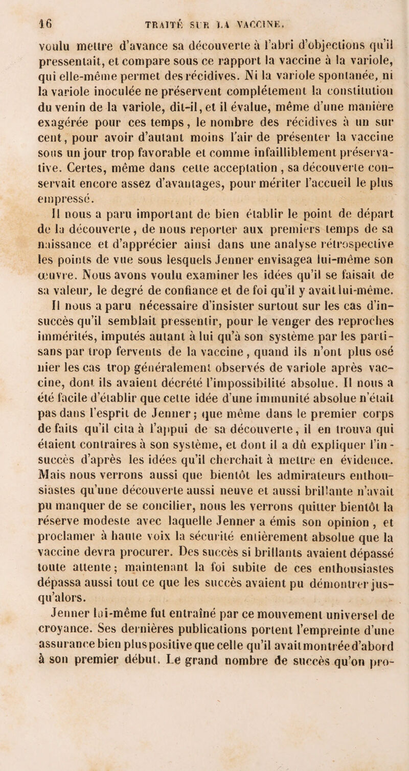 voulu meure d’avance sa découverte à l’abri d’objections qu’il pressentait, et compare sous ce rapport la vaccine à la variole, qui elle-même permet des récidives. Ni la variole spontanée, ni la variole inoculée ne préservent complètement la constitution du venin de la variole, dit-il, et il évalue, même d’une manière exagérée pour ces temps, le nombre des récidives à un sur cent, pour avoir d’autant moins l'air de présenter la vaccine sous un jour trop favorable et comme infailliblement préserva- live. Certes, même dans cette acceptation , sa découverte con¬ servait encore assez d’avantages, pour mériter l’accueil le plus empressé. Il nous a paru important de bien établir le point de départ de lu découverte, de nous reporter aux premiers temps de sa naissance et d’apprécier ainsi dans une analyse rétrospective les points de vue sous lesquels Jenner envisagea lui-même son œuvre. Nous avons voulu examiner les idées qu’il se faisait de sa valeur, le degré de confiance et de foi qu’il y avait lui-même. Il nous a paru nécessaire d’insister surtout sur les cas d’in¬ succès qu’il semblait pressentir, pour le venger des reproches immérités, imputés autant à lui qu’à son système par les parti¬ sans par trop fervents de la vaccine , quand ils n’ont plus osé nier les cas trop généralement observés de variole après vac¬ cine, dont ils avaient décrété l’impossibilité absolue. Il nous a été facile d’établir que celle idée d’une immunité absolue n’était pas dans l’esprit de Jenner; que même dans le premier corps défaits qu’il cita à l’appui de sa découverte, il en trouva qui étaient contraires à son système, et dont il a dû expliquer l’in - succès d’après les idées qu’il cherchait à mettre en évidence. Mais nous verrons aussi que bientôt les admirateurs enthou¬ siastes qu’une découverte aussi neuve et aussi brillante n’avait pu manquer de se concilier, nous les verrons quitter bientôt la réserve modeste avec laquelle Jenner a émis son opinion , et proclamer à haute voix la sécurité entièrement absolue que la vaccine devra procurer. Des succès si brillants avaient dépassé toute attente; maintenant la foi subite de ces enthousiastes dépassa aussi tout ce que les succès avaient pu démontrer jus¬ qu’alors. Jenner lai-même fut entraîné par ce mouvement universel de croyance. Ses dernières publications portent l’empreinte d’une assurance bien plus positive que celle qu’il avait montrée d’abord à son premier début. Le grand nombre de succès qu’on pro-