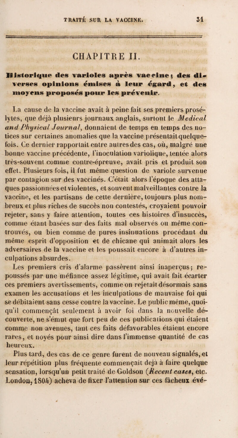 CHAPITRE IL ïëistiorique des variolei après vaccine; des di> verses opinions émises à leur égard 9 et des moyens proposés pour les prévenir. La cause de la vaccine avait à peine fait ses premiers prosé¬ lytes, que déjà plusieurs journaux anglais, surtout le Medical and Physical Journal, donnaient de temps en temps des no¬ tices sur certaines anomalies que la vaccine présentait quelque¬ fois. Ce dernier rapportait entre autres des cas, où, malgré une bonne vaccine précédente, l’inoculation variolique, tentée alors très-souvent comme contre-épreuve, avait pris et produit son effet. Plusieurs fois, il fut même question de variole survenue par contagion sur des vaccinés. C’était alors l’époque des atta¬ ques passionnées et violentes, et souvent malveillantes contre la vaccine, et les partisans de cette dernière, toujours plus nom¬ breux et plus riches de succès non contestés, croyaient pouvoir rejeter, sans y faire attention, toutes ces histoires d’insuccès, comme étant basées sur des faits mal observés ou même core¬ trouvés, ou bien comme de pures insinuations procédant du même esprit d’opposition et de chicane qui animait alors les adversaires de la vaccine et les poussait encore à d’autres in¬ culpations absurdes. Les premiers cris d’alarme passèrent ainsi inaperçus; re¬ poussés par une méfiance assez légitime, qui avait fait écarter ces premiers avertissements, comme on rejetait désormais sans examen les accusations et les inculpations de mauvaise foi qui se débitaient sans cesse contre la vaccine. Le public même, quoi¬ qu’il commençât seulement à avoir foi dans la nouvelle dé¬ couverte, ne s’émut que fort peu de ces publications qui étaient comme non avenues, tant ces faits défavorables étaient encore rares, et noyés pour ainsi dire dans l’immense quantité de cas heureux. Plus tard, des cas de ce genre furent de nouveau signalés, et leur répétition plus fréquente commençait déjà à faire quelque sensation, lorsqu’un petit traité de Goldson {Recent cases, etc. London, ISO/i) acheva de fixer l’attention sur ces fâcheux évé-