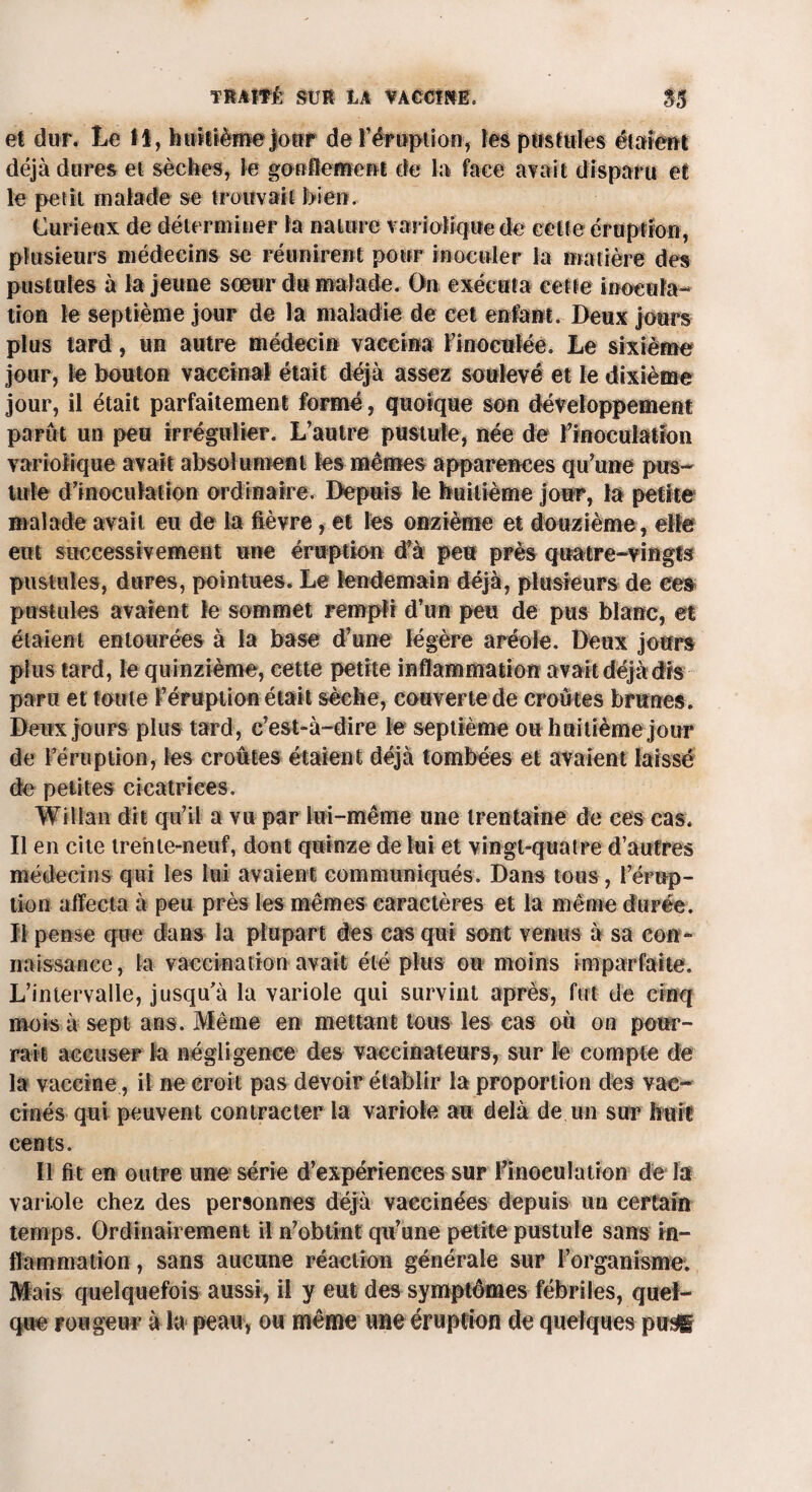 et dur. Le H, huitième jour de T éruption, tes pustules étaient déjà dures et sèches, le gonflement de la face avait disparu et le petit malade se trouvait bien. Curieux de déterminer la nature variolique de celte éruption, plusieurs médecins se réunirent pour inoculer la matière des pustules à la jeune sœur du malade. On exécuta cette inocula¬ tion le septième jour de la maladie de cet enfant. Deux jours plus tard, un autre médecin vaccina l'inoculée. Le sixième jour, le bouton vaccinal était déjà assez soulevé et le dixième jour, il était parfaitement formé, quoique son développement parût un peu irrégulier. L’autre pustule, née de l'inoculation variolique avait absolument les mêmes apparences qu'une pus¬ tule d'inoculation ordinaire. Depuis le huitième jour, la petite malade avait eu de la fièvre, et les onzième et douzième , elle eut successivement une éruption d'à peu près quatre-vingts pustules, dures, pointues. Le lendemain déjà, plusieurs de ces pustules avaient le sommet rempli d’un peu de pus blanc, et étaient entourées à la base d’une légère aréole. Deux jours plus tard, le quinzième, cette petite inflammation avait déjà dis paru et toute l’éruption était sèche, couverte de croûtes brunes. Deux jours plus tard, c’est-à-dire le septième ou huitième jour de l’éruption, les croûtes étaient déjà tombées et avaient laissé de petites cicatrices. Witian dit qu’il a vu par lui-même une trentaine de ces cas; Il en cite trente-neuf, dont quinze de lui et vingt-quatre d’autres médecins qui les lui avaient communiqués. Dans tous, l’érup¬ tion affecta à peu près les mêmes caractères et la même durée. Il pense que dans la plupart des cas qui sont venus à sa con¬ naissance , la vaccination avait été plus ou moins imparfaite; L’intervalle, jusqu’à la variole qui survint après, fut de cinq mois à sept ans. Même en mettant tous les cas où on pour¬ rait accuser la négligence des vaccinateurs, sur le compte de la vaccine , il ne croit pas devoir établir la proportion des van- cinés qui peuvent contracter la variole au delà de un sur huit cents. Il fit en outre une série d’expériences sur l'inoeulation de la variole chez des personnes déjà vaccinées depuis un certain temps. Ordinairement il n'obtint qu’une petite pustule sans in¬ flammation, sans aucune réaction générale sur l’organisme; Mais quelquefois aussi, il y eut des symptômes fébriles, quel¬ que rougeur à la peau, ou même une éruption de quelques pu$g