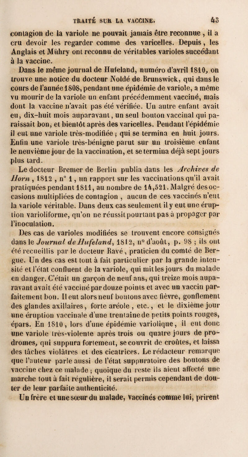 contagion de la variole ne pouvait jamais être reconnue , il a cru devoir les regarder comme des varicelles. Depuis, les Anglais et Mïiliry ont reconnu de véritables varioles succédant à la vaccine. Dans le même journal de Hufeland, numéro d’avril 1810* on trouve une notice du docteur Noidé de Brunswick, qui dans le cours de l’année 1808, pendant une épidémie de variole, a même vu mourir de la variole un enfant précédemment vacciné, mais dont la vaccine n’avait pas été vérifiée. Un autre enfant avait eu, dix-huit mois auparavant, un seul boulon vaccinal qui pa¬ raissait bon, et bientôt après des varicelles. Pendant l’épidémie il eut une variole très-modifiée ; qui se termina en huit jours, fmfin une variole très-bénigne parut sur un troisième enfant le neuvième jour de la vaccination, et se termina déjà sept jours plus tard. Le docteur Bremer de Berlin publia dans les Archives de Horn , 1812 , n° 1, un rapport sur les vaccinations qu’il avait pratiquées pendant 1811, au nombre de 14,521. Malgré des oc¬ casions multipliées de contagion , aucun de ces vaccinés n’eut la variole véritable. Dans deux cas seulement il y eut une érup¬ tion varioliforme, qu’on ne réussit pourtant pas à propager par l’inoculation. Des cas de varioles modifiées se trouvent encore consignés dans le Journal de Hufeland, 1812, n° d’août, p. 98 ; ils ont été recueillis par le docteur Ravé , praticien du comté de Ber- gue. Un des cas est tout à fait particulier par la grande inten¬ sité et l’étal confluent de la variole, qui milles jours du malade en danger. C’était un garçon de neuf ans, qui treize mois aupa¬ ravant avait été vacciné par douze points et avec un vaccin par¬ faitement bon. Il eut alors neuf boutons avec fièvre, gonflement des glandes axillaires, forte aréole , etc., et le dixième jour une éruption vaccinale d’une trentaine de petits points rouges, épars. En 1810, lors d’une épidémie variolique, il eut donc une variole très-violente après trois ou quatre jours de pro¬ dromes* qui suppura fortement, se couvrit de croûtes, et laissa des tâches violâtres et des cicatrices. Le rédacteur remarque que l’auteur parie aussi de l’état suppuratoire des boulons de vaccine chez ce malade ; quoique du reste ils aient affecté une marche tout à fait régulière, il serait permis cependant de dou¬ ter de leur parfaite authenticité. Un frère et une sœur du malade, vaccinés comme lui, prirent