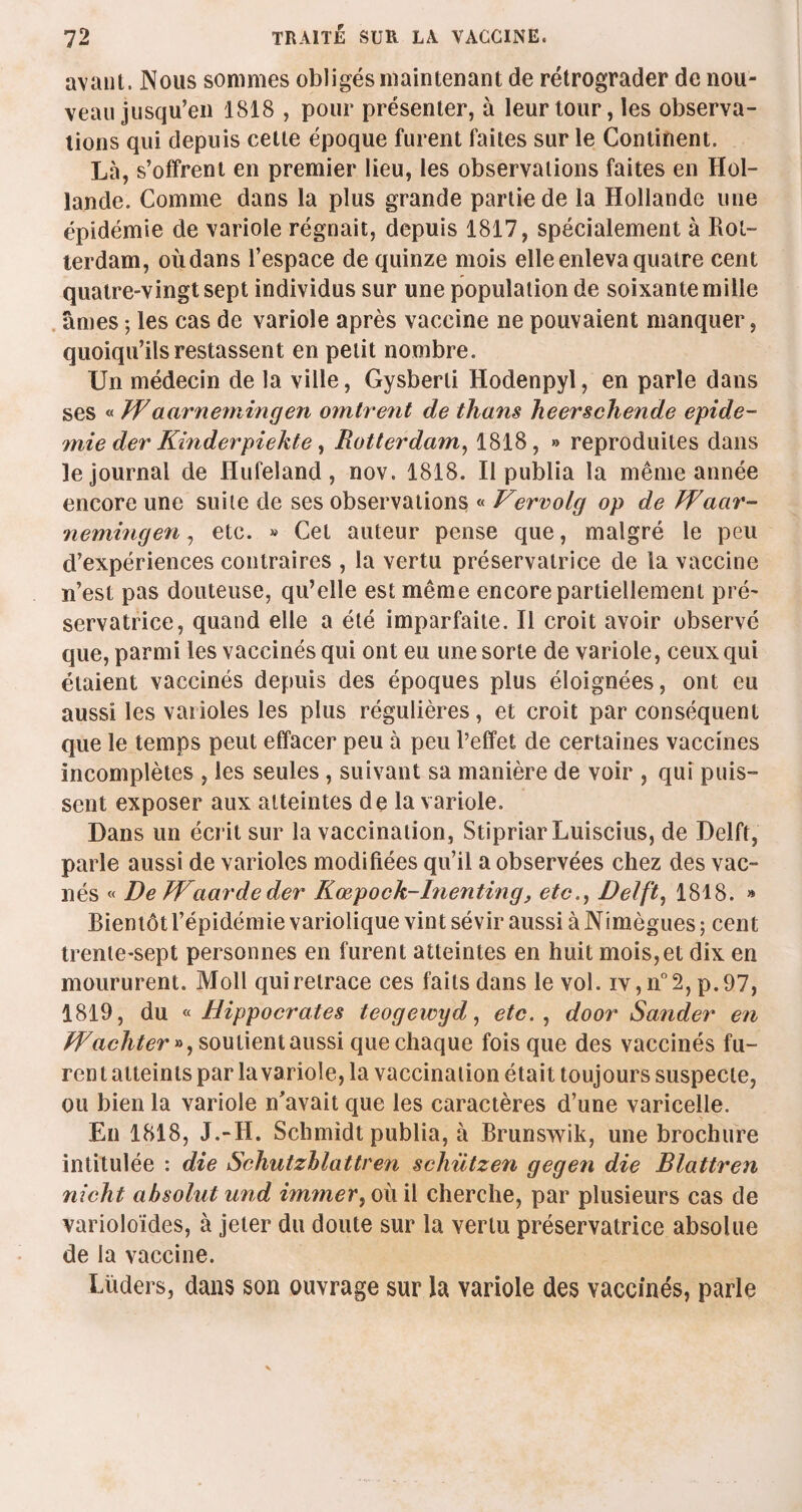 avant. Nous sommes obligés maintenant de rétrograder de nou¬ veau jusqu’en 1818 , pour présenter, à leur tour, les observa¬ tions qui depuis cette époque furent faites sur le Continent. Là, s’offrent en premier lieu, les observations faites en Hol¬ lande. Comme dans la plus grande partie de la Hollande une épidémie de variole régnait, depuis 1817, spécialement à Rot¬ terdam, où dans l’espace de quinze mois elle enleva quatre cent quatre-vingt sept individus sur une population de soixante mille âmes ; les cas de variole après vaccine ne pouvaient manquer, quoiqu’ils restassent en petit nombre. Un médecin de la ville, Gysberti Hodenpyl, en parle dans ses « Jf aarnemingen omirent de thans heerschende épidé¬ mie der Kinderpiekte, Rotterdam, 1818, » reproduites dans le journal de Hufeland, nov. 1818. Il publia la même année encore une suite de ses observations « Vervolg op de Waar¬ nemingen , etc. » Cet auteur pense que, malgré le peu d’expériences contraires , la vertu préservatrice de la vaccine n’est pas douteuse, qu’elle est même encore partiellement pré¬ servatrice, quand elle a été imparfaite. Il croit avoir observé que, parmi les vaccinés qui ont eu une sorte de variole, ceux qui étaient vaccinés depuis des époques plus éloignées, ont eu aussi les varioles les plus régulières, et croit par conséquent que le temps peut effacer peu à peu l’effet de certaines vaccines incomplètes , les seules , suivant sa manière de voir , qui puis¬ sent exposer aux atteintes de la variole. Dans un écrit sur la vaccination, StipriarLuiscius, de Delft, parle aussi de varioles modifiées qu’il a observées chez des vac- nés « De Waardeder Kœpock-Inenting, etc., Delft, 1818. » Bientôt l’épidémie variolique vint sévir aussi à Nimègues ; cent trente-sept personnes en furent atteintes en huit mois,et dix en moururent. Moll qui retrace ces faits dans le vol. iv,n°2,p.97, 1819, du « Hippocrates teogeivyd, etc. , door Sander en Jf achter », soutient aussi que chaque fois que des vaccinés fu- ren t atteints par la variole, la vaccination était toujours suspecte, ou bien la variole n'avait que les caractères d’une varicelle. En 1818, J.-II. Schmidt publia, à Brunswik, une brochure intitulée : die Schutzblattren scliützen gegen die Blattren 7iicht absolut und immer, où il cherche, par plusieurs cas de varioloïdes, à jeter du doute sur la vertu préservatrice absolue de la vaccine. Lüders, dans son ouvrage sur la variole des vaccinés, parle