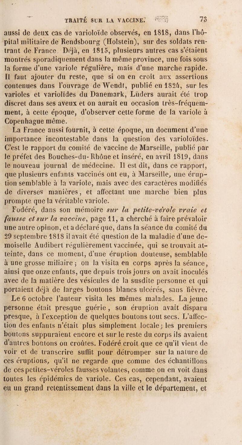 aussi de deux cas de varioloïde observés, en 1818, dans l'hô¬ pital militaire de Rendsbourg (Holstein), sur des soldais ren¬ trant de France Déjà, en 1815, plusieurs autres cas s’étaient montrés sporadiquement dans la même province, une fois sous la forme d’une variole régulière, mais d’une marche rapide. Il faut ajouter du reste, que si on en croit aux assertions contenues dans l’ouvrage deWendt, publié en 1824, sur les varioles et variolïdes du Danemark, Lüders aurait été trop discret dans ses aveux et on aurait eu occasion très-fréquem¬ ment, à celte époque, d’observer cette forme de la variole à Copenhague même. La France aussi fournit, à cette époque, un document d’une importance incontestable dans la question des varioloïdes. C’est le rapport du comité de vaccine de Marseille, publié par le préfet des Bouches-du-Rhône et inséré, en avril 1819, dans le nouveau journal de médecine. Il est dit, dans ce rapport, que plusieurs enfants vaccinés ont eu, à Marseille, une érup¬ tion semblable à la variole, mais avec des caractères modifiés de diverses manières, et affectant une marche bien plus prompte que la véritable variole. Fodéré, dans son mémoire sur la petite-vérole vraie et fausse et sur la vaccine, page 11, a cherché à faire prévaloir une autre opinon, et a déclaré que, dans la séance du comité du 29 septembre 1818 il avait été question de la maladie d’une de¬ moiselle Audibert régulièrement vaccinée, qui se trouvait at¬ teinte, dans ce moment, d’une éruption douteuse, semblable à une grosse miliaire; on la visita en corps après la séance, ainsi que onze enfants, que depuis trois jours on avait inoculés avec de la matière des vésicules de la susdite personne et qui portaient déjà de larges boutons blancs ulcérés, sans fièvre. Le 6 octobre l’auteur visita les mêmes malades. La jeune personne était presque guérie , son éruption avait disparu presque, à l’exception de quelques boutons tout secs. L’alïec- tion des enfants n’était plus simplement locale; les premiers boutons suppuraient encore et sur le reste du corps ils avaient d’autres boulons ou croûtes. Fodéré croit que ce qu’il vient de voir et de transcrire suffît pour détromper sur la nature de ces éruptions, qu’il ne regarde que comme des échantillons de ces petites-véroles fausses volantes, comme on en voit dans toutes les épidémies de variole. Ces cas, cependant, avaient eu un grand retentissement dans la ville et le département, et