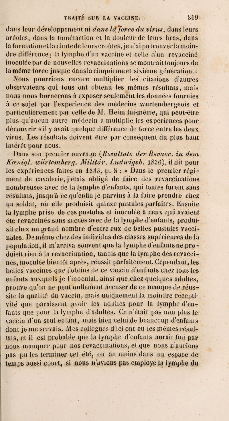 * • dans leur développement ni dans la 'force du virus, dans leurs aréoles, dans la tuméfaction et la douleur de leurs bras, dans la formation et la chute de leurs croûtes, je n’ai pu trouver la moiu- inoculéeparde nouvelles revaccinalions se montrait toujours de la même force jusque dansla cinquième et sixième génération.» Nous pourrions encore multiplier les citations d’autres observateurs qui tous ont obtenu les mêmes résultats, mais nous nous bornerons à exposer seulement les données fournies à ce sujet par l’expérience des médecins wurlembergeois et particulièrement par celle de M. Heim lui-même, qui peut-être plus qu’aucun autre médecin a multiplié les expériences pour découvrir s’il y avait quelque différence de force entre les deux virus. Les résultats doivent être par conséquent du plus haut intérêt pour nous. Dans son premier ouvrage (Resultate der Revacc. in dem Kœnigl. ivürtemberg. Militàr. Ludwigsb. 1836), il dit pour les expériences faites en 1833, p. 8 : « Dans le premier régi¬ ment de cavalerie, j’étais obligé de faire des revaccinations nombreuses avec de la lymphe d’enfants, qui toutes furent sans résultats, jusqu’à ce qu’enfin je parvins à la faire prendre chez un soldat, où elle produisit quinze pustules parfaites. Ensuite la lymphe prise de ces pustules et inoculée à ceux qui avaient été revaccinés sans succès avec de la lymphe d’enfants, produi¬ sit chez un grand nombre d’entre eux de belles pustules vacci¬ nales. De même chez des individus des classes supérieures de la population, il m’arriva souvenlque la lymphe d’enfants ne pro¬ duisît rien à la revaccination, tandis que la lymphe des revacci¬ nés, inoculée bientôt après, réussit parfaitement. Cependant, les belles vaccines que j’obtins de ce vaccin d’enfants chez tous les enfants auxquels je l’inoculai, ainsi que chez quelques adultes, prouve qu’on ne peut nullement accuser de ce manque de réus¬ site la qualité du vaccin, mais uniquement la moindre récepti¬ vité que paraissent avoir les adultes pour la lymphe d’en¬ fants que pour la lymphe d’adultes. Ce n’était pas non plus le vaccin d’un seul enfant, mais bien celui de beaucoup d’enfants dont je me servais. Mes collègues d’ici ont eu les mêmes résul¬ tats, et il est probable que la lymphe d’enfants aurait fini par nous manquer pour nos revaccinalions, et que nous n’aurions i pas pu les terminer cet été, ou au moins dans un espace de I temps aussi court, si nous n’avions pas employé la lymphe du