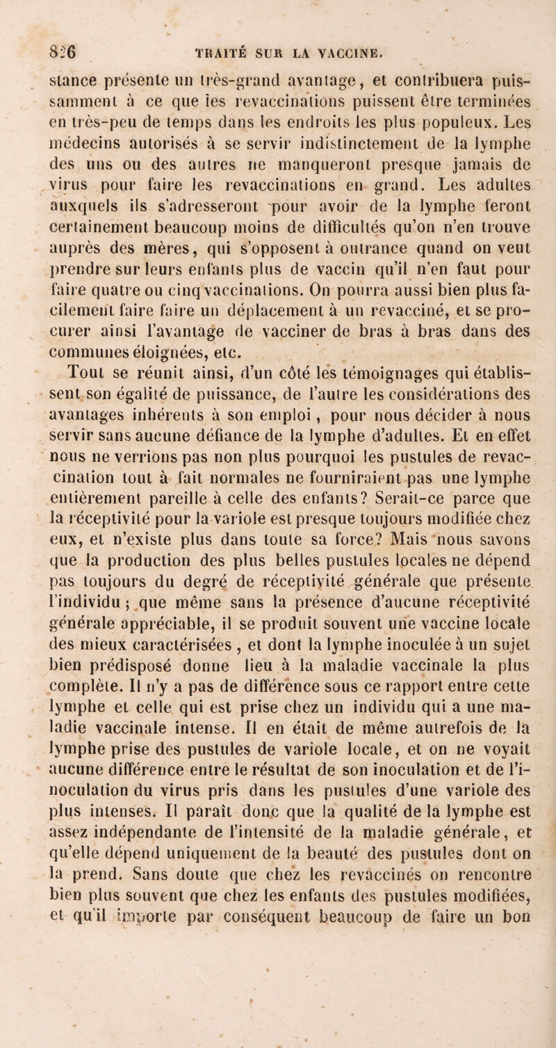 stance présente nn très-grand avantage, et contribuera puis¬ samment à ce que tes revaccinations puissent être terminées en très-peu de temps dans les endroits les plus populeux. Les médecins autorisés à se servir indistinctement de la lymphe des uns ou des autres ne manqueront presque jamais de virus pour faire les revaccinations en grand. Les adultes auxquels ils s’adresseront pour avoir de la lymphe feront certainement beaucoup moins de difficultés qu’on n’en trouve auprès des mères, qui s’opposent à outrance quand on veut prendre sur leurs enfants plus de vaccin qu’il n’en faut pour faire quatre ou cinq vaccinations. On pourra aussi bien plus fa¬ cilement faire faire un déplacement à un revacciné, et se pro¬ curer ainsi l’avantage de vacciner de bras à bras dans des communes éloignées, etc. Tout se réunit ainsi, d’un côté les témoignages qui établis¬ sent son égalité de puissance, de l’autre les considérations des avantages inhérents à son emploi, pour nous décider à nous servir sans aucune défiance de la lymphe d’adultes. Et en effet nous ne verrions pas non plus pourquoi les pustules de revac¬ cination tout à fait normales ne fourniraient pas une lymphe entièrement pareille à celle des enfants? Serait-ce parce que la réceptivité pour la variole est presque toujours modifiée chez eux, et n’existe plus dans toute sa force? Mais nous savons que la production des plus belles pustules locales ne dépend pas toujours du degré de réceptivité générale que présente l’individu ; que même sans la présence d’aucune réceptivité générale appréciable, il se produit souvent une vaccine locale des mieux caractérisées , et dont la lymphe inoculée à un sujet bien prédisposé donne lieu à la maladie vaccinale la plus complète. Il n’y a pas de différence sous ce rapport entre cette lymphe et celle qui est prise chez un individu qui a une ma¬ ladie vaccinale intense. II en était de même autrefois de la lymphe prise des pustules de variole locale, et on ne voyait aucune différence entre le résultat de son inoculation et de l’i¬ noculation du virus pris dans les pustules d’une variole des plus intenses. Il paraît donc que la qualité de la lymphe est assez indépendante de l’intensité de la maladie générale, et qu’elle dépend uniquement de la beauté des pustules dont on la prend. Sans doute que chez les revaccinés on rencontre bien plus souvent que chez les enfants des pustules modifiées, et qu'il importe par conséquent beaucoup de faire un bon