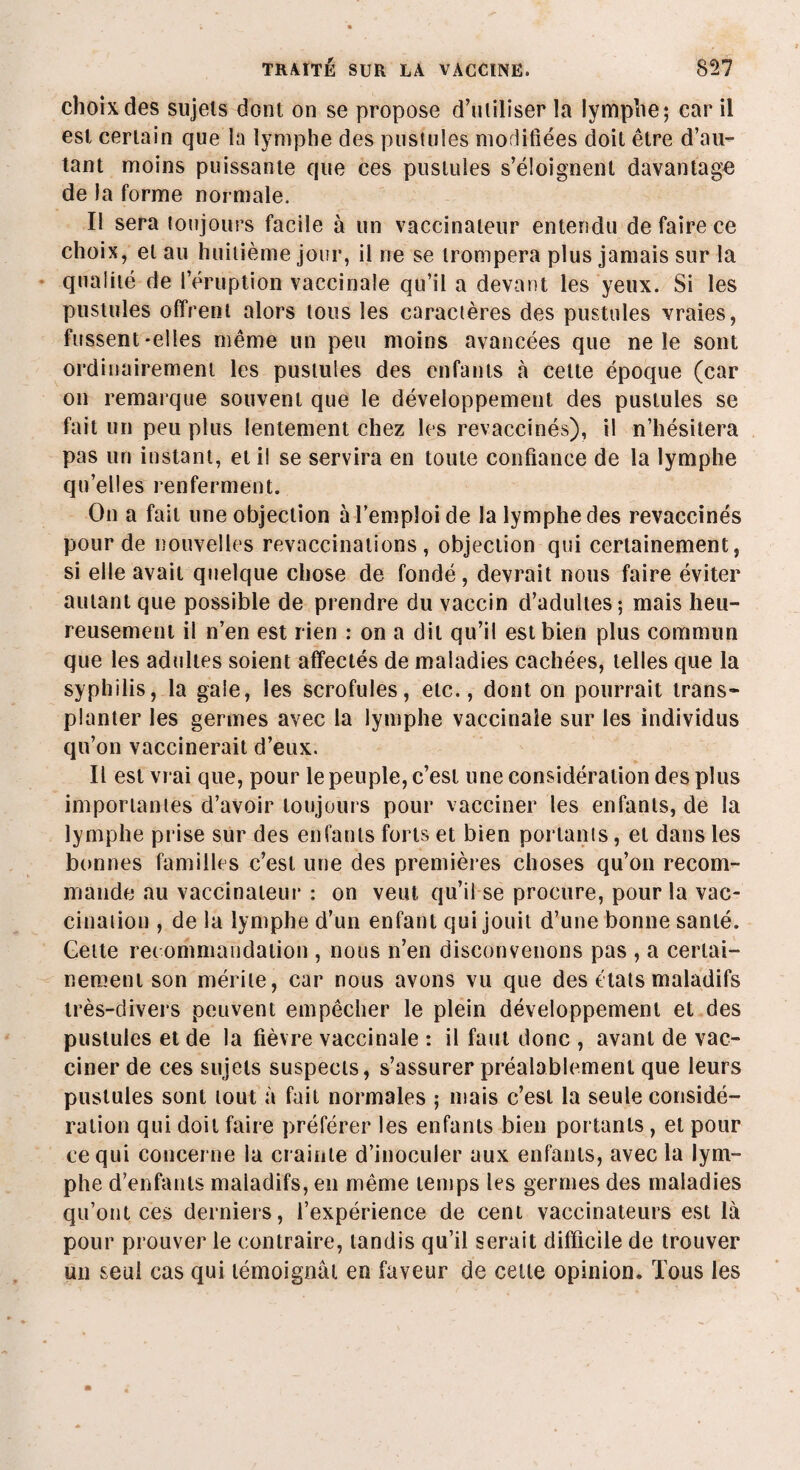 choix des sujets dont on se propose d’utiliser la lymphe; car il est certain que la lymphe des pustules modifiées doit être d’au¬ tant moins puissante que ces pustules s’éloignent davantage de la forme normale. Il sera toujours facile à un vaccinateur entendu de faire ce choix, et au huitième jour, il ne se trompera plus jamais sur la qualité de l’éruption vaccinale qu’il a devant les yeux. Si les pustules offrent alors tous les caractères des pustules vraies, fussent-elles même un peu moins avancées que ne le sont ordinairement les pustules des enfants <à celte époque (car on remarque souvent que le développement des pustules se fait un peu plus lentement chez les revaccinés), il n’hésitera pas un instant, et il se servira en toute confiance de la lymphe quelles renferment. On a fait une objection à l’emploi de la lymphe des revaccinés pour de nouvelles revaccinations , objection qui certainement, si elle avait quelque chose de fondé, devrait nous faire éviter autant que possible de prendre du vaccin d’adultes-, mais heu¬ reusement il n’en est rien : on a dit qu’il est bien plus commun que les adultes soient affectés de maladies cachées, telles que la syphilis, la gale, les scrofules, etc., dont on pourrait trans¬ planter les germes avec la lymphe vaccinale sur les individus qu’on vaccinerait d’eux. Il est vrai que, pour le peuple, c’est une considération des plus importantes d’avoir toujours pour vacciner les enfants, de la lymphe prise sur des enfants forts et bien portants, et dans les bonnes familles c’est une des premières choses qu’on recom¬ mande au vaccinateur : on veut qu’il se procure, pour la vac¬ cination , de la lymphe d’un enfant qui jouit d’une bonne santé. Gette recommandation , nous n’en disconvenons pas , a certai¬ nement son mérite, car nous avons vu que des états maladifs très-divers peuvent empêcher le plein développement et des pustules et de la fièvre vaccinale : il faut donc , avant de vac¬ ciner de ces sujets suspects, s’assurer préalablement que leurs pustules sont tout à fait normales ; mais c’est la seule considé¬ ration qui doit faire préférer les enfants bien portants, et pour ce qui concerne la crainte d’inoculer aux enfants, avec la lym¬ phe d’enfants maladifs, en même temps les germes des maladies qu’ont ces derniers, l’expérience de cent vaccinateurs est là pour prouver le contraire, tandis qu’il serait difficile de trouver un seul cas qui témoignai en faveur de cette opinion. Tous les