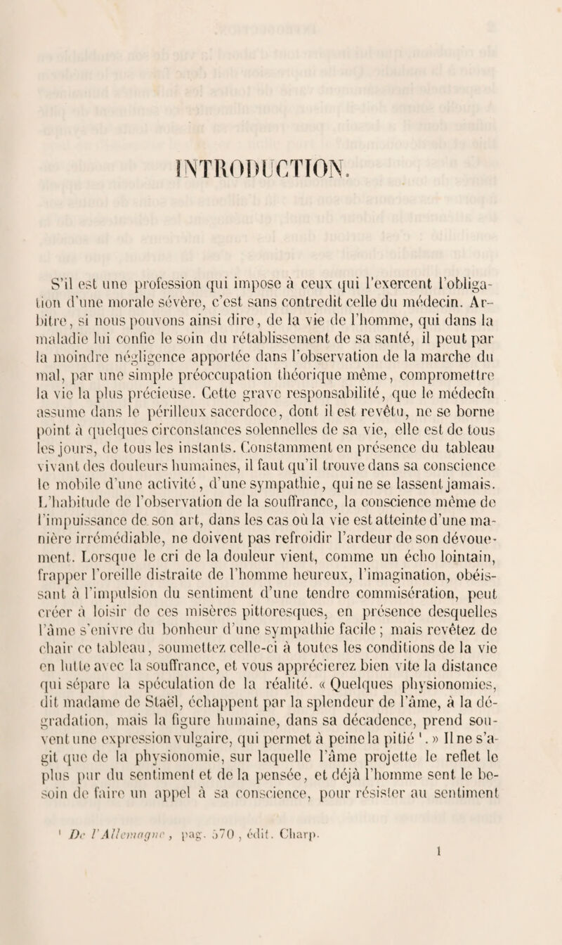 INTRODUCTION. S’il est une profession qui impose à ceux i[ui l’exercent l’obliga¬ tion d’une morale sévère, c’est sans contredit celle du médecin. Ar¬ bitre, si nous pouvons ainsi dire, de la vie de l’homme, qui dans la maladie loi confie le soin du rétablissement de sa santé, il peut par la moindre négligence apportée dans Tobservation de la marche du mal, par une simple préoccupation théorique même, compromettre la vie la plus précieuse. Cette grave responsabilité, que le médecîn assume dans le périlleux sacerdoce, dont il est revêtu, ne se borne point à quelques circonstances solennelles de sa vie, elle est de tous les jours, do tous les instants. Constamment en présence du tableau vivant des douleurs humaines, il faut qu’il trouve dans sa conscience le mobile d’une activité, d’une sympathie, qui ne se lassent jamais. L’habitude de l’observation de la souffrance, la conscience même do l’impuissance de son art, dans les cas où la vie est atteinte d’une ma¬ nière irrémédiable, ne doivent pas refroidir l’ardeur de son dévoue¬ ment. Lorsque le cri de la douleur vient, comme un écho lointain, frapper l’oreille distraite de l’homme heureux, l’imagination, obéis¬ sant à l’impulsion du sentiment d’une tendre commisération, peut créer à loisir de ces misères pittoresipies, en présence desquelles ràmc s’enivre du bonheur d’une synqiathic facile ; mais revêtez de chair ce tableau, soumettez celle-ci à toutes les conditions de la vie en lut te avec la souffrance, et vous apprécierez bien vite la distance qui sépare la spéculation de la réalité. « Quelques physionomies, dit madame de Staël, échappent par la splendeur de l’âme, à la dé¬ gradation, mais la figure humaine, dans sa décadence, prend sou¬ vent une expression vulgaire, qui permet à peine la pitié '. » Une s’a¬ git c[ue de la physionomie, sur laquelle l’âme projette le reflet le plus pur du sentiment et de la pensée, et déjà l’homme sent le be¬ soin de faire un appel à sa conscience, pour résister au sentiment ' D>' !’Allciurirpir , pag. ‘)70 , èdif. Citar|>.