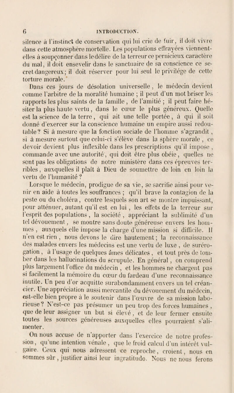 silence à l’instincl de conservaUon qui lui crie de fuir, il doit vivie dans cette atmosphère mortelle. Les populations effrayées viennent- elles à soupçonner dans le délire de la terreur ce pernicieux caractère du mal, il doit ensevelir dans le sanctuaire de sa conscience ce se¬ cret dangereux; il doit réserver pour lui seul le privilège de cette torture morale.* Dans ces jours de désolation universelle , le médecin devient comme l’arbitre de la moralité humaine ; il peut d’un mot briser les rapports les plus saints de la famille , de l’amitié ; il peut faire hé¬ siter la plus haute vertu , dans le cœur le plus généreux. Quelle est la science de la terre, qui ait une telle portée, à qui il soit donné d’exercer sur la conscience humaine un empire aussi redou¬ table? Si à mesure que la fonction sociale de l’homme s’agrandit, si à mesure surtout que celui-ci s’élève dans la sphère morale , ce devoir devient plus inflexible dans les prescriptions qu’il impose , commande avec une autorité, qui doit être plus obéie, quelles ne sont pas les obligations de notre ministère dans ces épreuves ter¬ ribles , auxquelles il plaît à Dieu de soumettre de loin en loin la vertu de l’humanité ? Lorsque le médecin, prodigue de sa vie, se sacrifie ainsi pour ve¬ nir en aide à toutes les souffrances ; qu’il brave la contagion de la jieste ou du choléra, contre lesquels son art se montre impuissant, pour atténuer, autant qu’il est en lui , les effets de la terreur sur l’esprit des populations , la société , appréciant la sublimité d’un tel dévouement, se montre sans doute généreuse envers les hom¬ mes , auxquels elle impose la charge d’une mission si difficile. 11 n’en est rien , nous devons le dire hautement ; la reconnaissance des malades envers les médecins est une vertu de luxe , de suréro¬ gation , à l’usage de quelques âmes délicates , et tout près de tom¬ ber dans les hallucinations du scrupule. En général, on comprend plus largement l’office du médecin , et les hommes ne chargent pas si facilement la mémoire du cœur du fardeau d’une reconnaissance inutile. Un peu d’or acquitte surabondamment envers un tel créan¬ cier. Une appréciation aussi mercantile du dévouement du médecin, est-elle bien propre a le soutenir dans l’œ'uvre de sa mission labo¬ rieuse ? N’est-ce pas présumer un peu trop des forces humaines , que de leur assigner un but si élevé, et de leur fermer ensuite toutes les sources généreuses auxquelles elles pourraient s’ali¬ menter. On nous accuse de n apporter dans l’exercice de notre profes¬ sion , qu’une intention vénale , que le froid calcul d’un intérêt \ ul- gaiie. Leux qui nous adressent ce reproche, croient, nous en sommes sûr , justifier ainsi leur ingratitude. Nous ne nous ferons