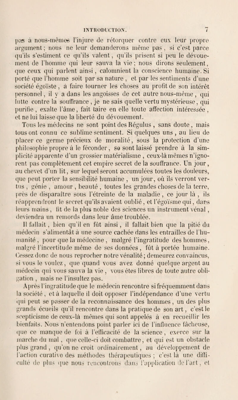 pRS à nous-mème^ l’injure de rétorquer contre eux leur jiropro argument; nous ne leur demanderons même pas, si c’est parce qu’ils s’estiment ce qu’ils valent, qu’ils prisent si peu le dévoue¬ ment de l’homme qui leur sauva la vie; nous dirons seulement, que ceux qui parlent ainsi, calomnient la conscience humaine. Si porté que l’homme soit par sa nature , et par les sentiments d’une société égoïste, à faire tourner les choses au profit de son intérêt personnel, il y a dans les angoisses de cet autre nous-même, qui lutte contre la souffrance , je ne sais quelle vertu mystérieuse, qui purifie , exalte l’âme, fait taire en elle toute affection intéressée , et ne lui laisse que la liberté du dévouement. Tous les médecins ne sont point des Régulus , sans doute, mais tous ont connu ce sublime sentiment. Si quelques uns , au lieu do placer ce germe précieux de moralité, sous la protection d’une philosophie propre à le féconder, so sont laissé prendre à la sim¬ plicité apparente d’un grossier matérialisme , ceux-là mêmes n’igno¬ rent pas complètement cet empire secret de la souffrance. Un jour, au chevet d’un lit, sur lequel seront accumulées toutes les douleurs, que peut porter la sensibilité humaine , un jour, où ils verront ver¬ tus , génie , amour , beauté , toutes les grandes choses de la terre, près de disparaître sous l’étreinte de la maladie, ce jour là , ils réapprendront le secret qu’ils avaient oublié, et l’égoïsme qui, dans leurs mains, fit de la plus noble des sciences un instrument vénal, deviendra un remords dans leur âme troublée. Il fallait, bien qu’il en fût ainsi, il fallait bien que la pitié du médecin s’alimentât à une source cachée dans les entrailles de l’hu¬ manité, pour que la médecine , malgré l’ingratitude des hommes, malgré l’incertitude même de ses données, fut à portée humaine. Ossez donc de nous reprocher notre vénalité; demeurez convaincus, si vous le voulez, que quand vous avez donné quelque argent au médecin qui vous sauva la vie , vous êtes libres de toute autre obli¬ gation , mais ne l’insultez pas. Après l’ingratitude que le médecin rencontre si fréquemment dans la société , et à laquelle il doit opposer l’indépendance d’une vertu ipii peut se passer de la reconnaissance des hommes, un des plus grands écueils qu’il rencontre dans la pratique de son art, c’est le scepticisme de ceux-là mêmes qui sont appelés à en recueillir les bienfaits. Nous n’entendons point parler ici de l’influence fâcheuse, (pie ce manque de foi à l’efiicacité de la science, exerce sur la juarche du mal, (jiie celle-ci doit combattre, et qui est un obstacle plus grand , epron ne croit ordinairement, au développement de l’action curative des méthodes thérapeuticpies ; c’est là une difli- cullé de plus ([ue nous rencontrons dans l'application do l’art, ('I