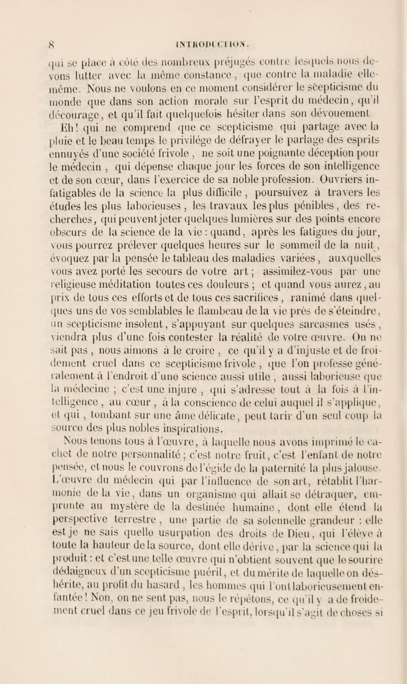 qui se place à côLé des nombreux préjugés contre lesquels nous de¬ vons lutter avec la inôinc constance, que contre la maladie elle- meme. Nous ne voulons en ce moment considérer le scej)ticisme du monde que dans son action morale sur l’esprit du médecin, qu’il décourage, et qu’il fait quelquefois hésiter dans son dévouement hli! qui ne comprend que ce scepticisme qui partage avec la pluie et le beau temps le privilège de défrayer le parlage des esprits ennuyés d’une société frivole , ne soit une poignante déception pour le médecin , qui dépense chaque jour les forces de son intelligence et de son cœur, dans l’exercice de sa noble profession. Ouvriers in¬ fatigables de la science la plus difficile , poursuivez à travers les étu.des les plus laborieuses, les travaux les plus pénibles, des re¬ cherches, qui peuvent jeter quelques lumières sur des points encore obscurs de la science de la vie : quand, après les fatigues du jour, vous pourrez prélever quelques heures sur le sommeil de la nuit, évoquez par la pensée le tableau des maladies variées, auxquelles vous avez porté les secours de votre art ; assimilez-vous par une religieuse méditation toutes ces douleurs ; et quand vous aurez, au [)rix de tous ces efforts et de tous ces sacrilices, ranimé dans ({uel- ques uns de vos semblables le flambeau de la vie près de s’éteindre, un scepticisme insolent, s’appuyant sur quelques sarcasmes usés, \ icndra i)lus d'une fois contester la réalité de votre œuvre. On ne sait pas , nous aimons à le croire , ce qu’il y a d’injuste et de froi¬ dement cruel dans ce scepticisme frivole , que l’on professe géné¬ ralement à l’endroit d’une science aussi utile , aussi laborieuse que la médecine ; c’est une injure , qui s’adresse tout à la fois à l’in- tclligence , au cœur , à la conscience de celui auquel il s’applique, et qui , tombant sur une âme délicate, peut tarir d’un seul coup la source des jdus nobles inspirations. Nous tenons tous à l’œuvre, à laquelle nous avons imprimé le ca¬ chet de notre personnalité ; c’est notre fruit, c’est l’enfant de notie piMisée, et nous le couvrons de l’égide do la paternité la plus jalouse. L’œuvre du médecin qui par l’inlluenco de son art, rétablit l’har- nionie delà vie, dans un organismo (|ui allait se détraquer, em¬ prunte au mystère de la destinée humaine , dont elle étend la perspective terrestre , um^ partie do sa solennelle grandeur ; elle est je no sais quelle usurpation des droits de Dieu, qui l’élève à toute la hauteur delà source, dont elle dérive, par la science qui la produit ; et c’est une telle œuvre (pii n’obtient souvent que le sourire dédaigneux d’un scepticisme [luéril, et du mérite de laquelle on dés¬ hérite, au prolit du hasard , les hommes (pii l'ont laborieusement en¬ fantée ! Non, on ne sent jias, nous le répétons, ce cpi’il y a de froide¬ ment cruel dans ce jeu frivole do l’esprit, lorsipi'il s’agit de choses si