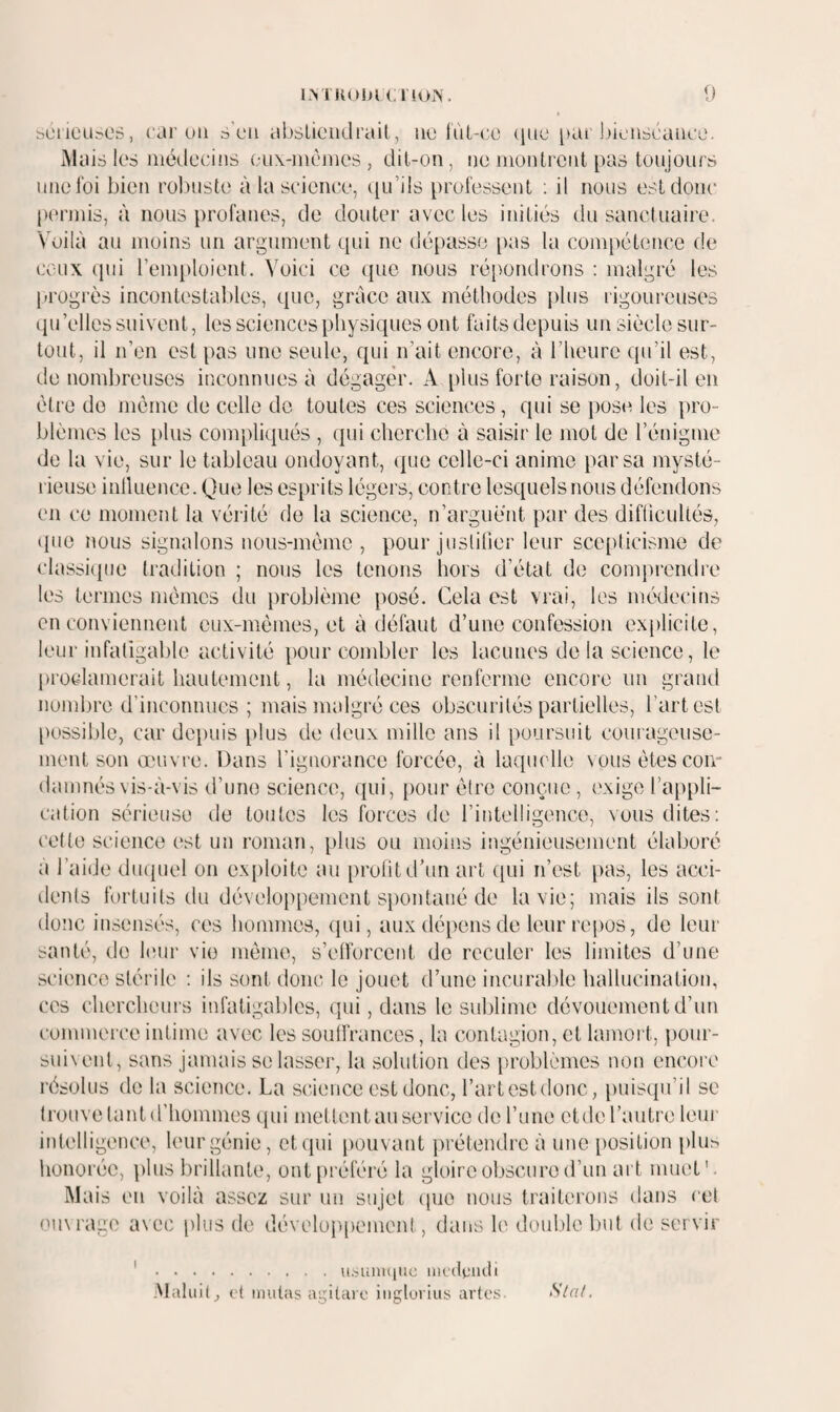 l.M IIOIJK r!Oi\ {) sciieu.'>es, car un s’uii abslioiidrail, nu lùt-co (inu pai j)iunbcance. Mais lus médecins uu\-mùmes , dil-on, nu nionlrcnl pas toujours une foi bien rol)ustu à la science, ([u’ils professent ; il nous est donc pi'rniis, à nous profanes, de douter avec les initiés du sanctuaire. Voilà au moins un argument qui ne dépasse [)as la compétence de ceux ipu l’emploient. Voici ce que nous répondrons : malgré les progrès incontestables, que, grâce aux méthodes plus rigoureuses iiu’elles suivent, les sciences physiques ont faitsdepuis un siècle sur¬ tout, il n’en est pas une seule, qui n’ait encore, à l’heure qu’il est, de nombreuses inconnues à dégager. A i)lus forte raison, doit-il en être do même de celle de toutes ces sciences, qui se pos(^ les pro¬ blèmes les plus compliqués , qui chcrclie à saisir le mot de l’énigme de la vie, sur le tableau ondoyant, (pie celle-ci anime par sa mysté¬ rieuse inlluence. Que les esprits légers, contre lesquels nous défendons en ce moment la vérité de la science, n’arguent par des difiicultés, (pie nous signalons nous-mèmc , pour juslilier leur scc()licisme de classiipie tradition ; nous les tenons hors d’état de comprendre les termes mêmes du problème posé. Cela est vrai, les médecins en conviennent eux-mêmes, et à défaut d’une confession explicite, leur infatigable activité pour combler les lacunes de la science, le proclamerait hautement, la médecine renferme encore un grand nombre d’inconnues; mais malgré ces obscurités partielles, l’art est [)ossible, car depuis [dus de deux mille ans il poursuit courageuse¬ ment son œuvre. Dans l’ignorance forcée, à laquelle nous êtes con¬ damnés vis-à-vis d’une science, ([ui, [)our être conçue , ('xige ra[)pli- cation sérieuse de toutes les forces de l’intelligence, vous dites; cette science est un roman, plus ou moins ingénieusement élaboré a l’aide dmpiel on ex})loite au prolit d’un art qui n’est [)as, les acci¬ dents fortuits du développement spontané de la vie; mais ils sont donc insensés, ces hommes, (pii, aux dépens de leur repos, de leur santé, de Imir vie même, s’etforcent de reculer les limites d’une science stérile ; ils sont donc le jouet d’une incurable hallucination, cc's chercheurs infatigables, qui, dans le sublime dévouement d’un commerce intime avec les souffrances, la contagion, et lamort, [lour- suivent, sans jamais se lasser, la solution des [iroblèmes non encore ix^solus de la science. La science est donc, l’artestdonc, puiscpi’il se ti'ouve tant d’hommes qui mettent au service de l’une ctde l’autre leui' intelligence, leur génie, et (pii [louvant iirétendre à une [losition [ilus honorée, [ilus brillante, ont[)référé la gloire obscure d’un ait muet'. Mais en voilà assez sur un sujet ipie nous traiterons dans cet omrage avec plus de dévelu[)pement, dans le doulde but de servir .((.sunitidc iiK'dgiuli Alaluil, ('t imitas agitaïc iiiglurius artes Sla/.