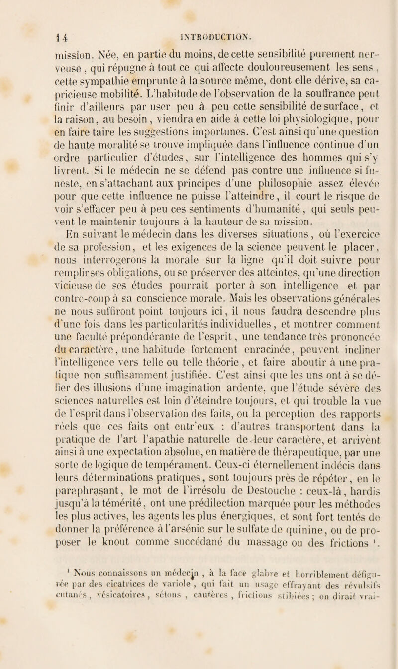 mission. Née, en partie du moins, de celte sensibilité purement ner¬ veuse , qui répugne à tout ce qui affecte douloureusement les sens , cette sympathie emprunte à la source même, dont elle dérive, sa ca¬ pricieuse mobilité. L’habitude de l’observation de la souffrance peut finir d’ailleurs par user peu à peu cette sensibilité de surface, et la raison, au besoin , viendra en aide à cette loi physiologique, pour en faire taire les suggestions importunes. C’est ainsi qu’une question de haute moralité se trouve impliquée dans l’influence continue d’un ordre particulier d’études, sur l’intelligence des hommes qui s’y livrent. Si le médecin ne se défend pas contre une influence si fu¬ neste, en s’attachant aux principes d’une philosophie assez élevée pour que cette influence ne puisse l’atteindre, il court le risque de voir s’effacer peu à peu ces sentiments d’humanité , qui seuls peu¬ vent le maintenir toujours à la hauteur de sa mission. Ln suivant le médecin dans les diverses situations, où l’exercice do sa profession, et les exigences de la science peuvent le placer, nous interrogerons la morale sur la ligne qu’il doit suivre pour remplir ses obligations, ou se préserver des atteintes, qu’une direction vicieuse de ses études pourrait porter à son intelligence et par contre-coup à sa conscience morale. Mais les observations générales ne nous sufliront point toujours ici, il nous faudra descendre plus d’une fois dans les particularités individuelles, et montrer comment une faculté prépondérante de l’esprit, une tendance très prononcée du caractère, une habitude fortement enracinée, peuvent incliner rintelligenee vers telle ou telle théorie , et faire aboutir à une pra¬ tique non suffisamment justifiée. C’est ainsi que les uns ont à se dé¬ fier des illusions d’une imagination ardente, que l’étude sévère des sciences naturelles est loin d’éteindre toujours, et qui trouble la vue de l’esprit dans l’observation des faits, ou la perception des rapports réels (pie ces faits ont entr’eux ; d’autres transportent dans la pratique de l’art l’apathie naturelle de ^leur caractère, et arrivent ainsi à une expectation absolue, en matière de thérapeutique, par une sorte de logique do tempérament. Ceux-ci éternellement indécis dans leurs déterminations pratiques, sont toujours près de répéter, en le |taraphrasant, le mot de l’irrésolu de Destouche : ceux-là, hardis jusqu’à la témérité, ont une prédilection marquée pour les méthod(\s les plus actives, les agents les plus énergiques, et sont fort tentés de donner la préférence àl’arsénic sur le sulfate de quinine, ou de pro¬ poser le knout comme succédané du massage ou des frictions '. ' Nous connaissons un inédecÿi , à la face glalnc et horribleinent défigu¬ rée par des cicatrices de variole, qui fait un usage effravant des révulsifs ciitain's, vésicatoires, sétons, caidèies, frlclions stihiées; on dirait vrai-
