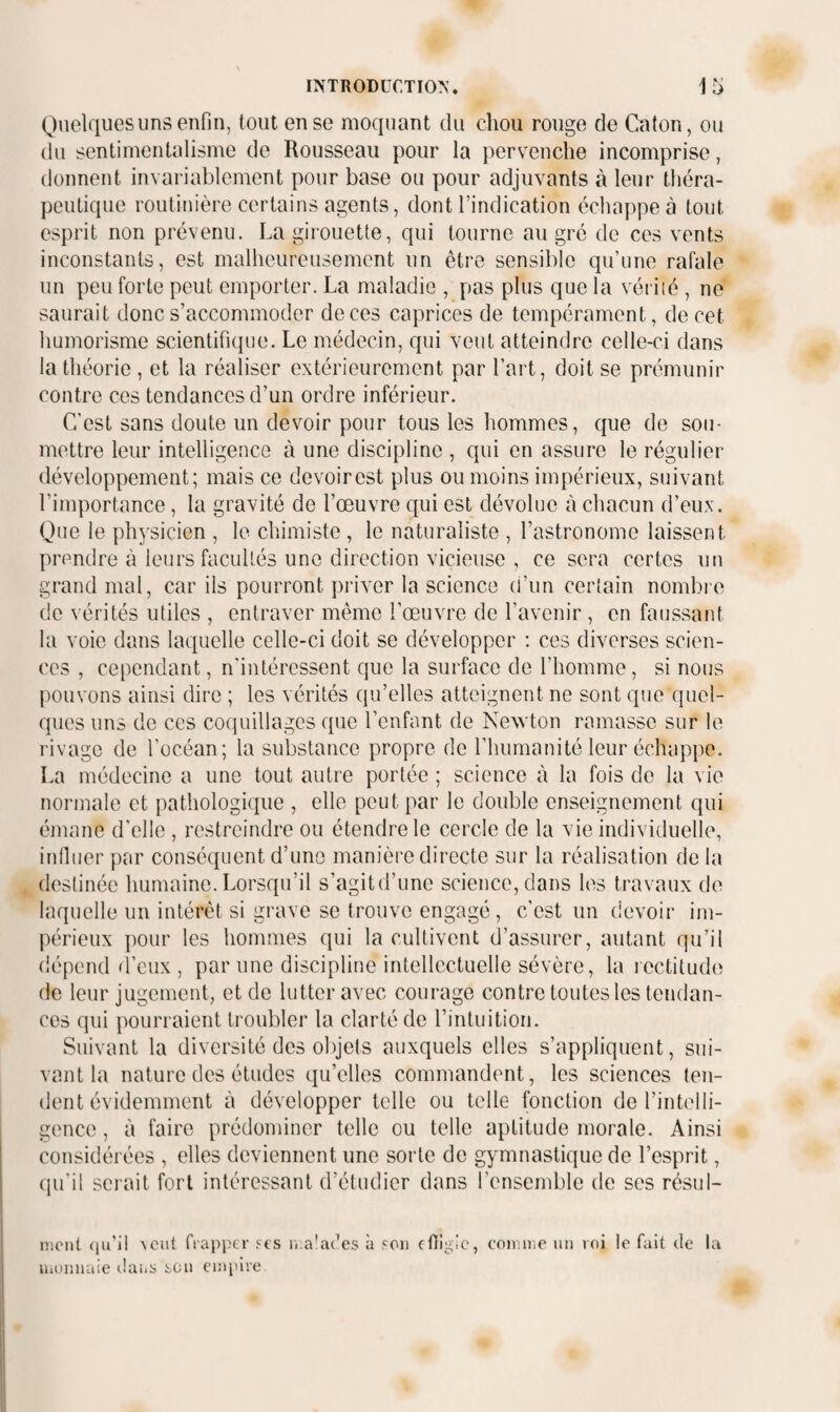 Quelques uns enfin, tout en se moquant du chou rouge de Caton, ou du sentimentalisme de Rousseau pour la pervenche incomprise, donnent invariablement pour base ou pour adjuvants à leur théra¬ peutique routinière certains agents, dont l’indication échappe à tout esprit non prévenu. La girouette, qui tourne au gré de ces vents inconstants, est malheureusement un être sensible qu’une rafale un peu forte peut emporter. La maladie , pas plus que la vérité , ne saurait donc s’accommoder de ces caprices de tempérament, de cet humorisme scientifique. Le médecin, qui veut atteindre celle-ci dans la théorie , et la réaliser extérieurement par l’art, doit se prémunir contre ces tendances d’un ordre inférieur. C’est sans doute un devoir pour tous les hommes, que de sou¬ mettre leur intelligence à une discipline , qui en assure le régulier développement; mais ce devoirest plus ou moins impérieux, suivant l’importance, la gravité de l’œuvre qui est dévolue à chacun d’eux. Que le physicien , le chimiste , le naturaliste , l’astronome laissent prendre à leurs facultés une direction vicieuse , ce sera certes un grand mal, car ils pourront prix'er la science (i’un certain nombie de vérités utiles , entraver même l’œuvre de l’avenir , en faussant la voie dans laquelle celle-ci doit se développer : ces diverses scien¬ ces , cependant, n'intéressent que la surface de l’homme, si nous pouvons ainsi dire ; les vérités qu’elles atteignent ne sont que quel¬ ques uns de ces coquillages que l’enfant de Newton ramasse sur le rivage de l’océan; la substance propre de l’humanité leur échappe. La médecine a une tout autre portée ; science à la fois de la vio normale et pathologique , elle peut par le double enseignement qui émane d'elle , restreindre ou étendre te cercle de la vie individuelle, influer par conséquent d’uno manière directe sur la réalisation de la destinée humaine. Lorsqu’il s’agitd’une science, dans les travaux de laquelle un intérêt si grave se trouve engagé, c’est un devoir im¬ périeux pour les hommes qui la cultivent d’assurer, autant qu’il dépend d’eux , par une discipline intellectuelle sévère, la lectitudiî de leur jugement, et de lutter avec courage contre toutes les tendan¬ ces qui pourraient troubler la clarté de l’intuition. Suivant la diversité des ol)jets auxquels elles s’appliquent, sui¬ vant la nature des études qu’elles commandent, les sciences ten¬ dent évidemment à développer telle ou telle fonction de l’intelli¬ gence , à faire prédominer telle ou telle aptitude morale. Ainsi considérées , elles deviennent une sorte de gymnastique de l’esprit, qu’il sci ait fort intéressant d’étudier dans l’ensemble de ses résul- nuMil (jii’il \cut frapper .'^es li.alades à .'Oii efïigic, eoirir.e un roi le fait de la luuiuuiie lUu.s i.aii cm pire