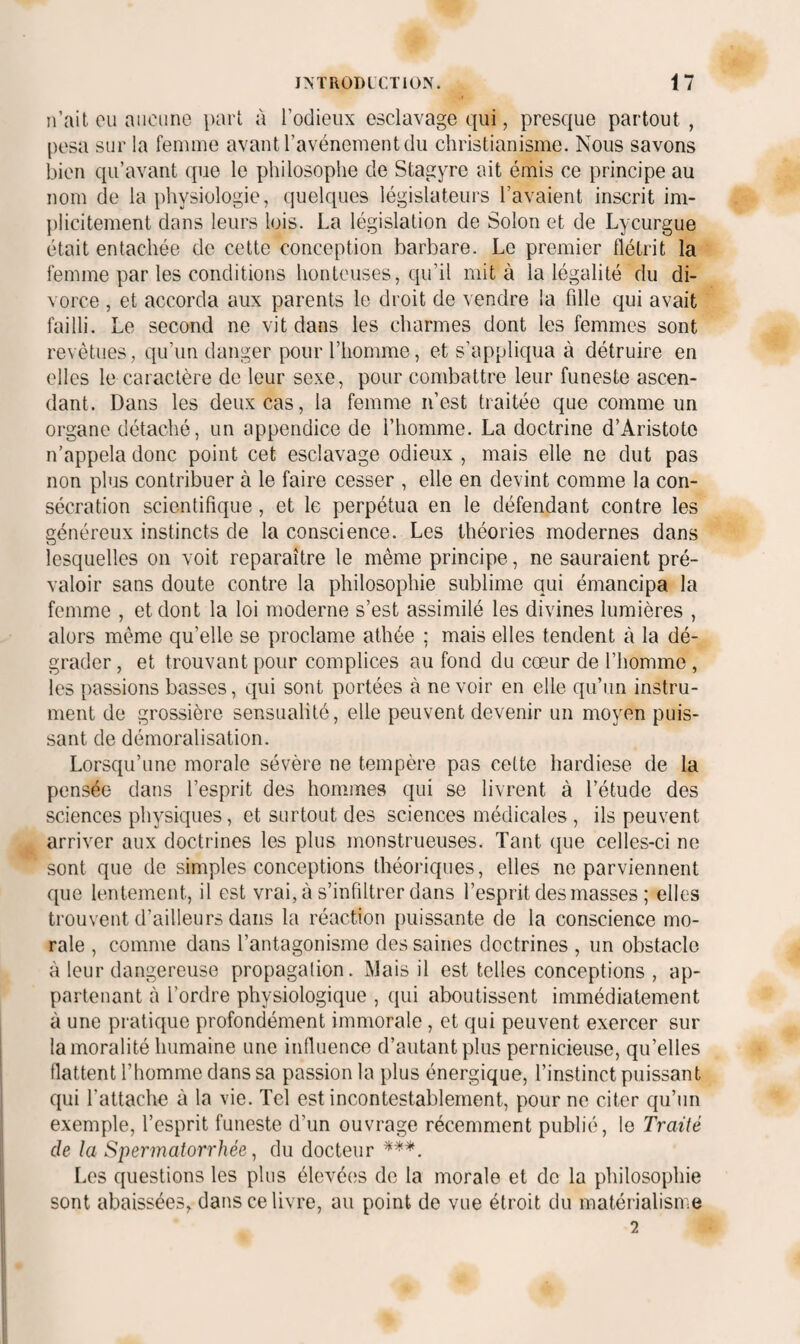 n’ait ou aucune part à l’odieiix esclavage qui, presque partout, posa sur la femme avant l’avénement du christianisme. Nous savons bien qu’avant que le philosophe de Stagyre ait émis ce principe au nom de la physiologie, quelques législateurs l’avaient inscrit im¬ plicitement dans leurs lois. La législation de Solon et de Lycurgue était entachée de cette conception barbare. Le premier flétrit la femme par les conditions honteuses, qu’il mita la légalité du di¬ vorce , et accorda aux parents le droit de vendre la fille qui avait failli. Le second ne vit dans les charmes dont les femmes sont revêtues, qu’un danger pour l’homme, et s’appliqua à détruire en elles le caractère de leur sexe, pour combattre leur funeste ascen¬ dant. Dans les deux cas, la femme n’est traitée que comme un organe détaché, un appendice de l’homme. La doctrine d’Aristote n’appela donc point cet esclavage odieux , mais elle ne dut pas non plus contribuer à le faire cesser , elle en devint comme la con¬ sécration scientifique, et le perpétua en le défendant contre les généreux instincts de la conscience. Les théories modernes dans lesquelles on voit reparaître le même principe, ne sauraient pré¬ valoir sans doute contre la philosophie sublime qui émancipa la femme , et dont la loi moderne s’est assimilé les divines lumières , alors même qu’elle se proclame athée ; mais elles tendent à la dé¬ grader , et trouvant pour complices au fond du cœur de l’homme , les passions basses, qui sont portées à ne voir en elle qu’un instru¬ ment de grossière sensualité, elle peuvent devenir un moyen puis¬ sant de démoralisation. Lorsqu’une morale sévère ne tempère pas celte hardiese de la pensée dans l’esprit des hommes qui se livrent à l’étude des sciences physiques, et surtout des sciences médicales , ils peuvent arriver aux doctrines les plus monstrueuses. Tant que celles-ci ne sont que de simples conceptions théoriques, elles ne parviennent que lentement, il est vrai, à s’infiltrer dans l’esprit des masses ; elles trouvent d’ailleurs dans la réaction puissante de la conscience mo¬ rale , comme dans l’antagonisme des saines doctrines , un obstacle à leur dangereuse propagation. INJais il est telles conceptions , ap¬ partenant à l’ordre physiologique , qui aboutissent immédiatement à une pratique profondément immorale, et qui peuvent exercer sur la moralité humaine une influence d’autant plus pernicieuse, qu’elles flattent l’homme dans sa passion la plus énergique, l’instinct puissant qui l’attache à la vie. Tel est incontestablement, pour ne citer qu’un exemple, l’esprit funeste d’un ouvrage récemment publié, le Traité de la Spermatorrhée ^ du docteur Los questions les plus élevées de la morale et de la philosophie sont abaissées, dans ce livre, au point de vue étroit du matérialisiVie