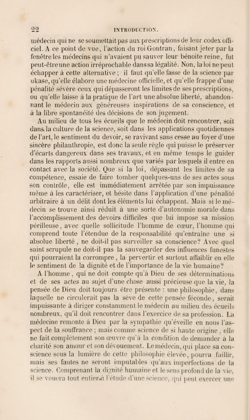 médecin qui ne se soumettait pas aux prescriptions de leur codex otFi- ciel. A ce point de vue, l’action du roi Contran, faisant jeter par la fenêtre les médecins qui n’avaient pu sauver leur bénoite reine, fut peut-ôtreune action irréprochable danssa légalité. Non, la loi ne peut échapper à cette alternative ; il faut qu’elle fasse de la science par ukase, qu’elle élabore une médecine officielle, et qu’elle frappe d’une pénalité sévère ceux qui dépasseront les limites de ses prescriptions, ou qu’elle laisse à la pratique de l’art une absolue liberté, abandon¬ nant le médecin aux généreuses inspirations de sa conscience, et à la libre spontanéité des décisions de son jugement. Au milieu de tous les écueils que le médecin doit rencontrer, soit dans la culture de la science, soit dans les applications quotidiennes de l’art, le sentiment du devoir, se ravivant sans cesse au foyer d’une sincère philanthropie, est donc la seule règle qui puisse le préserver d’écarts dangereux dans ses travaux, et en même temps le guider dans les rapports aussi nombreux que variés par lesquels il entre en contact avec la société. Que si la loi, dépassant les limites de sa compétence, essaie de faire tomber quelques-uns de ses actes sous son contrôle, elle est immédiatement arrêtée par son impuissance môme à les caractériser, et hésite dans l’application d’une pénalité arbitraire à un délit dont les éléments lui échappent. Mais si le mé¬ decin se trouve ainsi réduit à une sorte d’autonomie morale dans l’accomplissement des devoirs difficiles que lui impose sa mission périlleuse, avec quelle sollicitude l’homme de cœur, l’homme qui comprend toute l’étendue de la responsabilité qu’entraîne une si absolue liberté, ne doit-il pas surveiller sa conscience? Avec quel saint scrupule ne doit-il pas la sauvegarder des influences funestes qui pourraient la corrompre , la pervertir et surtout affaiblir en elle le sentiment de la dignité et de l’importance de la vie humaine? A l’homme , qui ne doit compte qu’à Dieu de ses déterminations et de ses actes au sujet d’une chose aussi précieuse que la vie, la pensée de Dieu doit toujours être présente : une philosophie, dans laquelle ne circulerait pas la sève de cette pensée féconde, serait impuissante à diriger constamment le médecin au milieu des écueils nombreux, qu’il doit rencontrer dans l’exercice de sa profession. La médecine remonte à Dieu par la syinpathie qu’éveille en nous l’as¬ pect de la souffrance ; mais comme science de si haute origine, elle ne fait complèfement son œuvre qu’à la condition de demander à la charité son amour et son dévouement. Le médecin, (jui place sa con¬ science sous la lumière de celte philosophie élevée, pourra faillir, mais ses fautes ne seront iin|)utables (ju'aux imperfections de la science. Comprenant la dignité humaine et le sens |)rofond de la vie, il se vom'i'a tout entieiv'i l’étude d’une st'ience. (jiii peut exercer une