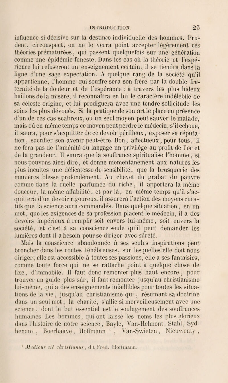 ^ <.4 influence si décisive sur la destinée individuelle des hommes. Pru¬ dent, circonspect, on ne le verra point accepter légèrement ces tliéories prématurées, qui passent quelquefois sur une génération comme une épidémie funeste. Dans les cas où la théorie et l’expé¬ rience lui refuseront un enseignement certain, il se tiendra dans la ligne d’une sage expectation. A quelque rang de la société qu’il appartienne, l’homme qui souffre sera son frère par la double fra¬ ternité de la douleur et de l'espérance : à travers les plus hideux haillons de la misère, il reconnaîtra en lui le caractère indélébile de sa céleste origine, et lui prodiguera avec une tendre sollicitude les soins les plus dévoués. Si la pratique de son art le place en présence d’un de ces cas scabreux, où un seul moyen peut sauver le malade, mais où en même temps ce moyen peut perdre le médecin, s’il échoue, il saura, pour s’acquitter de ce devoir périlleux, exposer sa réputa¬ tion , sacrifier son avenir peut-être. Bon, affectueux, pour tous, il ne fera pas de l’aménité du langage un privilège au profit de l’or et de la grandeur. 11 saura que la souffrance spiritualise l’homme, si nous pouvons ainsi dire, et donne momentanément aux natures les plus incultes une délicatesse de sensibilité, que la brusquerie des manières blesse profondément. Au chevet du grabat du pauvre comme dans la ruelle parfumée du riche, il apportera la même douceur, la même affabilité, et par là, en même temps qu’il s’ac¬ quittera d’un devoir rigoureux, il assurera l'action des moyens cura¬ tifs que la science aura commandés. Dans quelque situation , en un mot, que les exigences de sa profession placent le médecin, il a des devoirs impérieux à remplir soit envers lui-même, soit envers la société, et c’est à sa conscience seule qu’il peut demander les lumières dont il a besoin pour se diriger avec sûreté. Mais la conscience abandonnée à ses seules inspirations peut broncher dans les routes ténébreuses, sur lesquelles elle doit nous diriger; elle est accessible à toutes ses passions, elle a ses fantaisies, comme toute force qui ne se rattache point à quelque chose de fixe, d’immobile. Il faut donc remonter plus haut encore, pour trouver un guide plus sûr, il faut remonter jusqu’au christianisme lui-même, qui a des enseignements infaillibles pour toutes les situa¬ tions de la vie, jusqu’au christianisme qui , résumant sa doctrine dans un seul mot, la charité, s’allie si merveilleusement avec une science, dont le but essentiel est le soulagement des souffrances humaines. Los hommes, qui ont laissé les noms les plus glorieux dans l’histoire de notre science, Bayle, Van-llelmont, Stalil, Syd- henam , Boerhaave, Hoffmann ' , Van-Swicten, NieuweiiLy , ' Jlcdicus sil chrislianus, (lilFrccl. Hoffuiami.