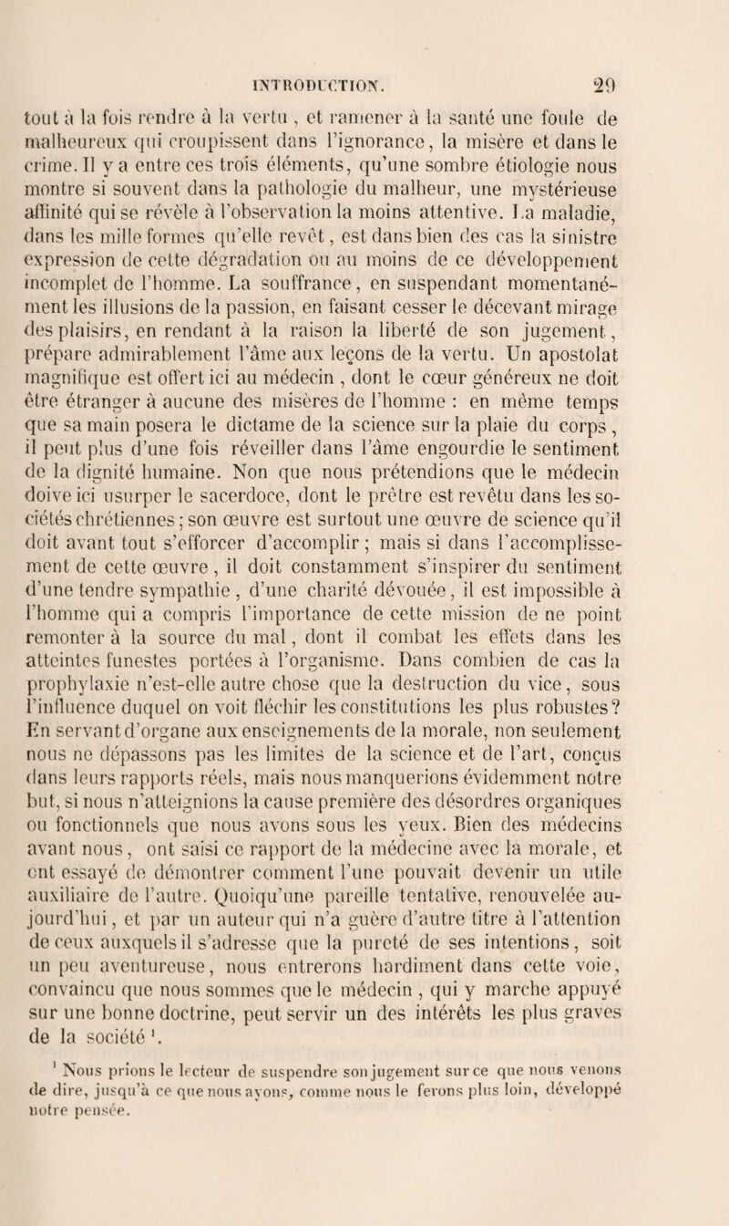 tout à la fois rendre à la vertu , et ramener à la santé une foule de malheureux qui croupissent dans l’ignorance, la misère et dans le crime. Il y a entre ces trois éléments, qu’une sombre étiologie nous montre si souvent dans la patiiologie du malheur, une mystérieuse afiinité qui se révèle à l’observation la moins attentive. La maladie, dans les mille formes qu’elle revêt, est dans bien des cas la sinistre expression de cette dégradation ou au moins de ce développement incomplet de l’homme. La souffrance, en suspendant momentané¬ ment les illusions de la passion, en faisant cesser le décevant mirage des plaisirs, en rendant à la raison la liberté de son jugement, prépare admirablement l’âme aux leçons de la vertu. Un apostolat magnifique est offert ici au médecin , dont le cœur généreux ne doit être étranger à aucune des misères de l’homme : en même temps que sa main posera le dictame de la science sur la plaie du corps, il peut plus d’une fois réveiller dans l’âme engourdie le sentiment de la dignité humaine. Non que nous prétendions que le médecin doive ici usurper le sacerdoce, dont le prêtre est revêtu dans les so¬ ciétés chrétiennes ; son œuvre est surtout une œuvre de science qu’il doit avant tout s’efforcer d’accomplir; mais si dans l'accomplisse¬ ment de cette œuvre, il doit constamment s’inspirer du sentiment d’une tendre sympathie , d’une charité dévouée, il est impossible à l’homme qui a compris l’importance de cette mission de ne point remonter à la source du mal, dont il combat les effets dans les atteintes funestes portées à l’organisme. Dans combien de cas la prophyla.xie n’est-elle autre chose que la destruction du vice, sous l’influence duquel on voit fléchir les constitutions les plus robustes? En servant d’organe aux enseignements de la morale, non seulement nous ne dépassons pas les limites de la science et de l’art, conçus dans leurs rap})orts réels, mais nous manquerions évidemment notre but, si nous n’atteignions la cause première des désordres organiques ou fonctionnels que nous avons sous les yeux. Bien des médecins avant nous, ont saisi ce rapport de la médecine avec la morale, et ont essayé de démontrer comment l’une pouvait devenir un utile auxiliaire de l’autre. Quoiqu’une pareille tentative, renouvelée au¬ jourd’hui, et par un auteur qui ii’a guère d’autre litre à l’attention de ceux auxquels il s’adresse que la pureté de ses intentions, soit un [)eu aventureuse, nous entrerons hardiment dans cette voie, convaincu que nous sommes que le médecin , qui y marche appuyé sur une bonne doctrine, peut servir un des intérêts les plus graves de la société'. ' Nous prions le lecteur de suspendre son jugement sur ce que nous venons de dire, jusqu’à ce que nous ayons, comme nous le ferons plus loin, développé notre pensée.