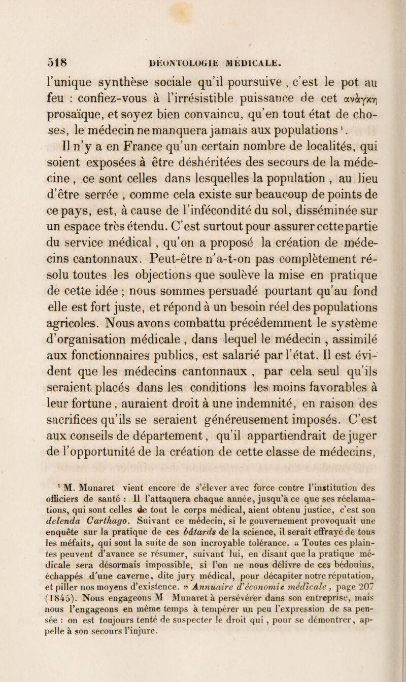 Tunique synthèse sociale qu’il poursuive , c’est le pot au feu : confiez-vous à l’irrésistible puissance de cet avàyxT) prosaïque, et soyez bien convaincu, qu’en tout état de cho¬ ses, le médecin ne manquera jamais aux populations '. Il n’y a en France qu’un certain nombre de localités, qui soient exposées à être déshéritées des secours de la méde¬ cine , ce sont celles dans lesquelles la population , au lieu d’être serrée , comme cela existe sur beaucoup de points de ce pays, est, à cause de l’infécondité du sol, disséminée sur un espace très étendu. C’est surtout pour assurer cette partie du service médical, qu’on a proposé la création de méde¬ cins cantonnaux. Peut-être n’a-t-on pas complètement ré¬ solu toutes les objections que soulève la mise en pratique de cette idée ; nous sommes persuadé pourtant qu’au fond elle est fort juste, et répond à un besoin réel des populations agricoles. Nous avons combattu précédemment le système d’organisation médicale , dans lequel le médecin , assimilé aux fonctionnaires publics, est salarié par l’état. Il est évi¬ dent que les médecins cantonnaux , par cela seul qu’ils seraient placés dans les conditions les moins favorables à leur fortune, auraient droit à une indemnité, en raison des sacrifices qu’ils se seraient généreusement imposés. C’est aux conseils de département, qu’il appartiendrait de juger de l’opportunité de la création de cette classe de médecins, ’ M. Munaret vient encore de s’élever avec force contre l’Institution des oflSciers de santé: Il l’attaquera chaque année, jusqu’à ce que ses réclama¬ tions, qui sont celles de tout le corps médical, aient obtenu justice, c’est son delenda Carthago. Suivant ce médecin, si le gouvernement provoquait une enquête sur la pratique de ces bâtards de la science, il serait effrayé de tous les méfaits, qui sont la suite de son incroyable tolérance. « Toutes ces plain¬ tes peuvent d’avance se résumer, suivant lui, en disant que la pratique mé¬ dicale sera désormais impossible, si l’on ne nous délivre de ces bédouins, échappés d’une caverne, dite jury médical, pour décapiter notre réputation, et piller nos moyens d’existence, n Annuaire d'économie médicale, page 207 (1845). Nous engageons M Munaret à persévérer dans son entreprise, mais nous l’engageons en même temps à tempérer un peu l’expression de sa pen¬ sée : on est toujours tenté de suspecter le droit qui , pour se démontrer, ap¬ pelle à son secours l’injure.