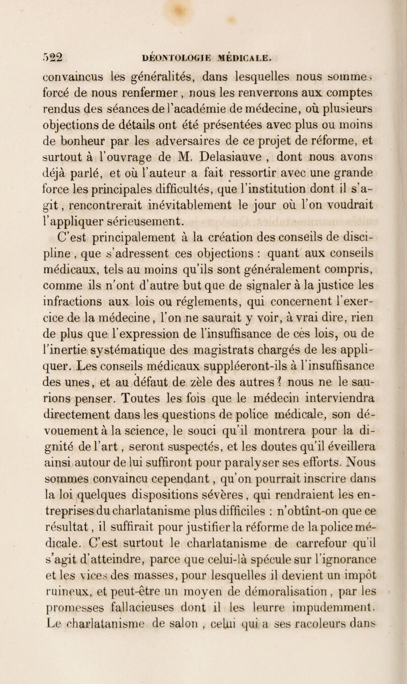 convaincus les généralités, dans lesquelles nous somme:, forcé de nous renfermer , nous les renverrons aux comptes rendus des séances de l’académie de médecine, où plusieurs objections de détails ont été présentées avec plus ou moins de bonheur par les adversaires de ce projet de réforme, et surtout à l’ouvrage de M. Delasiauve , dont nous avons déjà parlé, et où l’auteur a fait ressortir avec une grande force les principales difficultés, que l’institution dont il s’a¬ git , rencontrerait inévitablement le jour où l’on voudrait l’appliquer sérieusement. C’est principalement à la création des conseils de disci¬ pline , que s’adressent ces objections : quant aux conseils médicaux, tels au moins qu’ils sont généralement compris, comme ils n’ont d’autre but que de signaler à la justice les infractions aux lois ou réglements, qui concernent l’exer¬ cice de la médecine, l’on ne saurait y voir, à vrai dire, rien de plus que l’expression de l’insuffisance de cès lois, ou de l’inertie systématique des magistrats chargés de les appli¬ quer. Les conseils médicaux suppléeront-ils à l’insuffisance des unes, et au défaut de zèle des autres 1 nous ne le sau¬ rions penser. Toutes les fois que le médecin interviendra directement dans les questions de police médicale, son dé¬ vouement à la science, le souci qu’il montrera pour la di¬ gnité de l’art, seront suspectés, et les doutes qu'il éveillera ainsi autour de lui suffiront pour paralyser ses efforts. Nous sommes convaincu cependant, qu’on pourrait inscrire dans la loi quelques dispositions sévères, qui rendraient les en¬ treprises du charlatanisme plus difficiles : n’obtînt-on que ce résultat, il suffirait pour justifier la réforme de la police mé¬ dicale. C’est surtout le charlatanisme de carrefour qu’il s’agit d’atteindre, parce que celui-là spécule sur l’ignorance et les vices des masses, pour lesquelles il devient un impôt ruineux, et peut-être un moyen de démoralisation, par les promesses fallacieuses dont il les leurre impudemment. Le charlatanisme de salon , celui qui a ses racoleurs dans