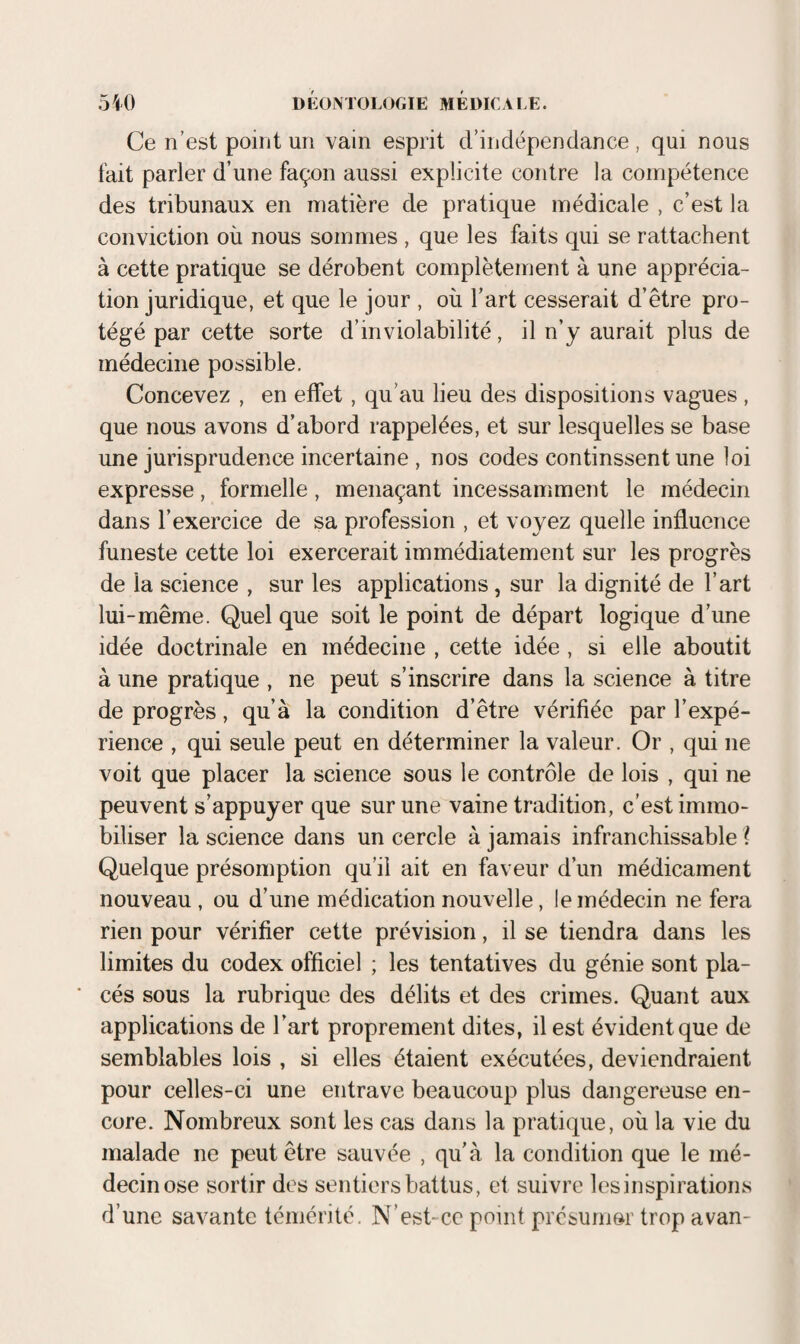 Ce n’est point un vain esprit d’indépendance , qui nous fait parler d’une façon aussi explicite contre la compétence des tribunaux en matière de pratique médicale , c’est la conviction où nous sommes , que les faits qui se rattachent à cette pratique se dérobent complètement à une apprécia¬ tion juridique, et que le jour , où l’art cesserait d’être pro¬ tégé par cette sorte d’inviolabilité, il n’y aurait plus de médecine possible. Concevez , en effet, qu’au lieu des dispositions vagues , que nous avons d’abord rappelées, et sur lesquelles se base une jurisprudence incertaine , nos codes continssent une loi expresse, formelle, menaçant incessamment le médecin dans l’exercice de sa profession , et voyez quelle influence funeste cette loi exercerait immédiatement sur les progrès de la science , sur les applications, sur la dignité de l’art lui-même. Quel que soit le point de départ logique d’une idée doctrinale en médecine , cette idée, si elle aboutit à une pratique , ne peut s’inscrire dans la science à titre de progrès, qu’à la condition d’être vérifiée par l’expé¬ rience , qui seule peut en déterminer la valeur. Or , qui ne voit que placer la science sous le contrôle de lois , qui ne peuvent s’appuyer que sur une vaine tradition, c’est immo¬ biliser la science dans un cercle à jamais infranchissable i Quelque présomption qu’il ait en faveur d’un médicament nouveau, ou d’une médication nouvelle, le médecin ne fera rien pour vérifier cette prévision, il se tiendra dans les limites du codex officiel ; les tentatives du génie sont pla¬ cés sous la rubrique des délits et des crimes. Quant aux applications de l’art proprement dites, il est évident que de semblables lois , si elles étaient exécutées, deviendraient pour celles-ci une entrave beaucoup plus dangereuse en¬ core. Nombreux sont les cas dans la pratique, où la vie du malade ne peut être sauvée , qu’à la condition que le mé¬ decin ose sortir des sentiers battus, et suivre les inspirations d’une savante témérité. N’est-cc point présumer trop avan-