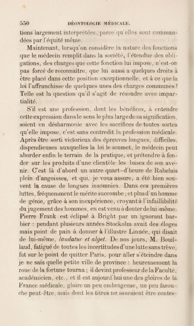 lions largement interprétées, parce qu’elles sont comman¬ dées par l’équité même. Maintenant, lorsqu’on considère la nature des fonctions que le médecin remplit dans la société, l’étendue des obli¬ gations, des charges que cette fonction lui impose, n’est-on pas forcé de reconnaître, que lui aussi a quelques droits à être placé dans cette position exceptionnelle, et à ce que la loi l’affranchisse de quelques unes des charges communes ? Telle est la question qu’il s’agit de résoudre avec impar¬ tialité. S’il est une profession, dont les bénéfices, à entendre cette expression dans le sens le plus large de sa signification, soient en désharmonie avec les sacrifices de toutes sortes qu’elle impose, c’est sans contredit la profession médicale. Après être sorti victorieux des épreuves longues, difficiles, dispendieuses auxquelles la loi le soumet, le médecin peut aborder enfin le terrain de la pratique, et prétendre à fon¬ der sur les produits d’une clientèle les bases de son ave¬ nir. C’est là d’abord un autre quart-d’heure de Rabelais plein d’angoisses, et qui, je vous assure, a été bien sou¬ vent la cause de longues insomnies. Dans ces premières luttes, fréquemment le mérite succombe ; et plus d’un homme de génie, grâce à son inexpérience, croyant à l’infaillibilité du jugement des hommes, en est venu à douter de lui-même. Pierre Frank est éclipsé à Bright par un ignorant bar¬ bier : pendant plusieurs années Stockolm avait des éloges mais point de pain à donner à l’illustre Linnée, qui disait de lui-même, laudatur et alget. De nos jours, M. Bouil- laud, fatigué de toutes les incertitudes d’une lutte sans trêve, fut sur le point de quitter Paris, pour aller s’éteindre dans je ne sais quelle petite ville de province : heureusement la roue de la fortune tourna ; il devint professeur de la Faculté, académicien, etc., et il est aujourd’hui une des gloires de la France médicale, gloire un peu ombrageuse, un peu farou¬ che peut-être, mais dont les titres ne sauraient être contes-