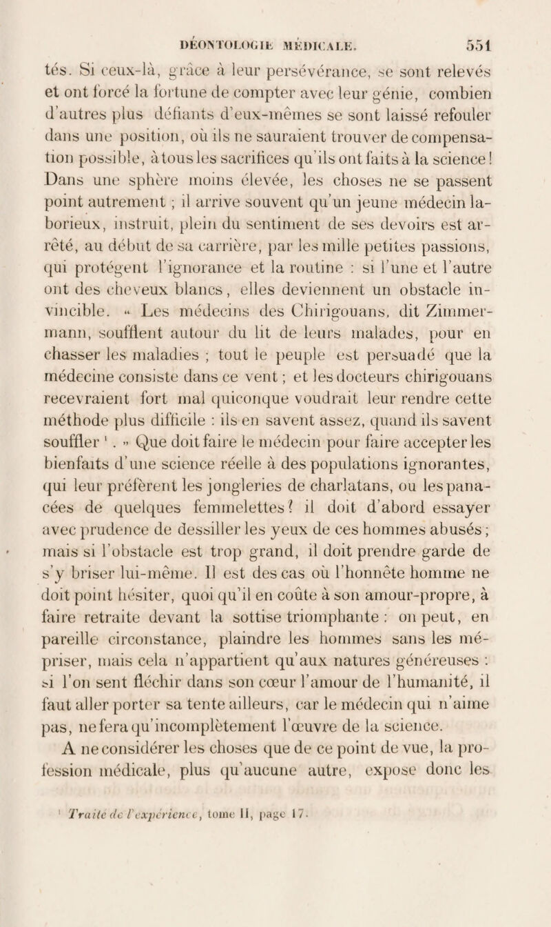 tés. Si ceux-là, grâce à leur persévérance, .se sont relevés et ont forcé la fortune de compter avec leur génie, combien d’autres plus défiants d’eux-mêmes se sont laissé refouler dans une position, où ils ne sauraient trouver de compensa¬ tion possible, à tous les sacrifices qu’ils ont faits à la science! Dans une sphère moins élevée, les choses ne se passent point autrement ; il arrive souvent qu’un jeune médecin la¬ borieux, instruit, plein du sentiment de ses devoirs est ar¬ rêté, au début de sa carrière, par les mille petites passions, qui protègent rignoraiice et la routine : si l’une et l’autre ont des cheveux blancs, elles deviennent un obstacle in¬ vincible. Les médecins des Chiiigouans, dit Zimmer¬ mann, soufflent autour du lit de leurs malades, pour en chasser les maladies ; tout le peuple est persuadé que la médecine consiste dans ce vent ; et les docteurs chirigouans recevraient fort mal c|uiconque voudrait leur rendre cette méthode plus difficile ; ils en savent assez, quand ils savent souffler ' . ” Que doit faire le médecin pour faire accepter les bienfaits d’une science réelle à des populations ignorantes, qui leur préfèrent les jongleries de charlatans, ou les pana¬ cées de quelques femmelettes ? il doit d’abord essayer avec prudence de dessiller les yeux de ces hommes abusés ; mais si l’obstacle est trop grand, il doit prendre garde de s’y briser lui-même. 11 est des cas où l’honnête homme ne doit point hésiter, quoi qu’il en coûte à son amour-propre, à faire retraite devant la sottise triomphante : on peut, en pareille circonstance, plaindre les hommes sans les mé¬ priser, mais cela n’appartient qu’aux natures généreuses : ti l’on sent fléchir dans son cœur l’amour de l’humanité, il faut aller porter sa tente ailleurs, car le médecin qui n’aime pas, ne fera qu’incomplètement l’œuvre de la science. A ne considérer les choses que de ce point de vue, la pro¬ fession médicale, plus qu’aucune autre, expose donc les ‘ Traite de l'expérience, loiiie 11, page \1