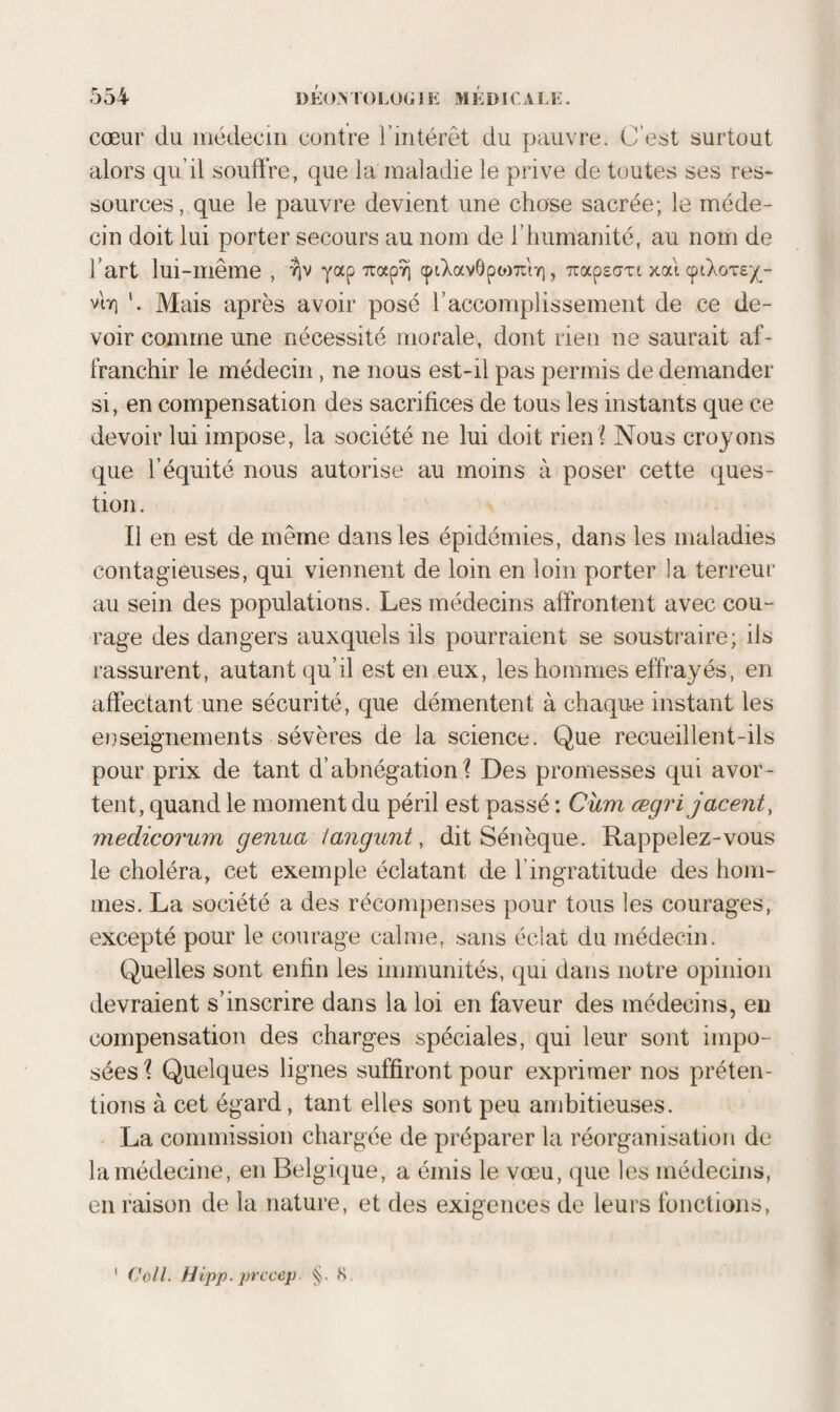 alors qu’il souftVe, que la maladie le prive de toutes ses res¬ sources, que le pauvre devient une chose sacrée; le méde¬ cin doit lui porter secours au nom de l’humanité, au nom de l’art lui-même , yap cpiXavôpojTiiY), TtapscTi xai cptXoTs-/^- vtï] Mais après avoir posé l’accomplissement de ce de¬ voir comme une nécessité morale, dont rien ne saurait af¬ franchir le médecin, ne nous est-il pas permis de demander si, en compensation des sacrifices de tous les instants que ce devoir lui impose, la société ne lui doit rien ? Nous croyons que l’équité nous autorise au moins à poser cette ques¬ tion. Il en est de même dans les épidémies, dans les maladies contagieuses, qui viennent de loin en loin porter la terreur au sein des populations. Les médecins affrontent avec cou¬ rage des dangers auxquels ils pourraient se soustraire; ils rassurent, autant qu’il est en eux, les hommes effrayés, en affectant une sécurité, que démentent à chaque instant les enseignements sévères de la science. Que recueillent-ils pour prix de tant d’abnégation? Des promesses qui avor¬ tent, quand le moment du péril est passé : Ohm ægrijacent, medicorum genua langunt, dit Sénèque. Rappelez-vous le choléra, cet exemple éclatant de l’ingratitude des hom¬ mes. La société a des récompenses pour tous les courages, excepté pour le courage calme, sans éclat du médecin. Quelles sont enfin les immunités, qui dans notre opinion devraient s’inscrire dans la loi en faveur des médecins, en compensation des charges spéciales, qui leur sont impo¬ sées ? Quelques lignes suffiront pour exprimer nos préten¬ tions à cet égard, tant elles sont peu ambitieuses. La commission chargée de préparer la réorganisation de la médecine, en Belgique, a émis le vœu, que les médecins, en raison de la nature, et des exigences de leurs fonctions, (yoll. Hipp. prccep §. S.