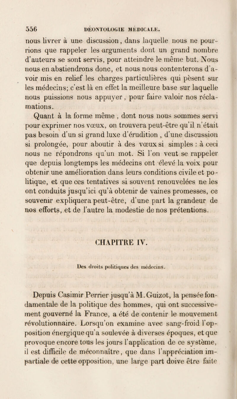 nous livrer à une discussion, dans laquelle nous ne pour¬ rions que rappeler les arguments dont un grand nombre d’auteurs se sont servis, pour atteindre le même but. Nous nous en abstiendrons donc, et nous nous contenterons d’a¬ voir mis en relief les charges particulières qui pèsent sur les médecins; c’est là en effet la meilleure base sur laquelle nous puissions nous appuyer, pour faire valoir nos récla¬ mations. Quant à la forme même , dont nous nous sommes servi pour exprimer nos vœux, on trouvera peut-être qu’il n’était pas besoin d’un si grand luxe d’érudition , d’une discussion si prolongée, pour aboutir à des vœux si simples : à ceci nous ne répondrons qu’un mot. Si l’on veut se rappeler que depuis longtemps les médecins ont élevé la voix pour obtenir une amélioration dans leurs conditions civile et po¬ litique, et que ces tentatives si souvent renouvelées ne les ont conduits jusqu’ici qu’à obtenir de vaines promesses, ce souvenir expliquera peut-être, d’une part la grandeur de nos efforts, et de l’autre la modestie de nos prétentions. CHAPITRE IV. Des droits politiques des médecins. Depuis Casimir Perrier jusqu’à M. Guizot, la pensée fon¬ damentale de la politique des hommes, qui ont successive¬ ment gouverné la France, a été de contenir le mouvement révolutionnaire. Lorsqu’on examine avec sang-froid l’op¬ position énergique qu’a soulevée à diverses époques, et que provoque encore tous les jours l’application de ce système, il est difficile de méconnaître, que dans l’appréciation im¬ partiale de cette opposition, une large part doive être faite